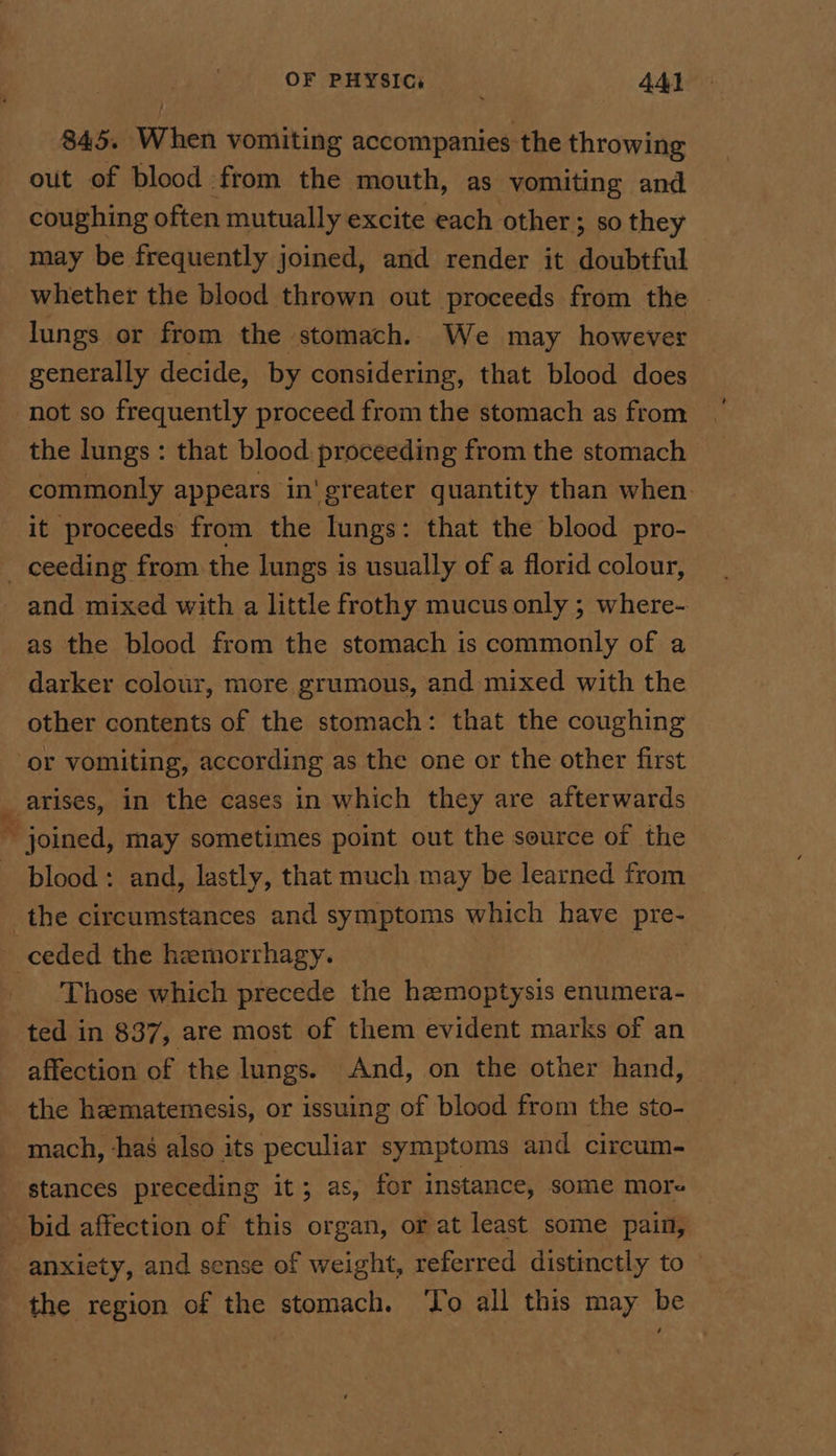 845. When vomiting accompanies the throwing out of blood from the mouth, as vomiting and coughing often mutually excite each other; so they may be frequently joined, and render it doubtful whether the blood thrown out proceeds from the lungs or from the stomach. We may however generally decide, by considering, that blood does not so frequently proceed from the stomach as from the lungs: that blood: proceeding from the stomach commonly appears in'greater quantity than when. it proceeds from the lungs: that the blood pro- and mixed with a little frothy mucus only ; where- as the blood from the stomach is commonly of a other contents of the stomach: that the coughing arises, in the cases in which they are afterwards blood: and, lastly, that much may be learned from Those which precede the hzeemoptysis enumera- affection of the lungs. And, on the other hand, the hematemesis, or issuing of blood from the sto- mach, ‘has also its peculiar symptoms and circum. stances preceding it; as, for instance, some more bid affection of this organ, or at least some pain, anxiety, and sense of weight, referred distinctly to the region of the stomach. ‘To all this may be