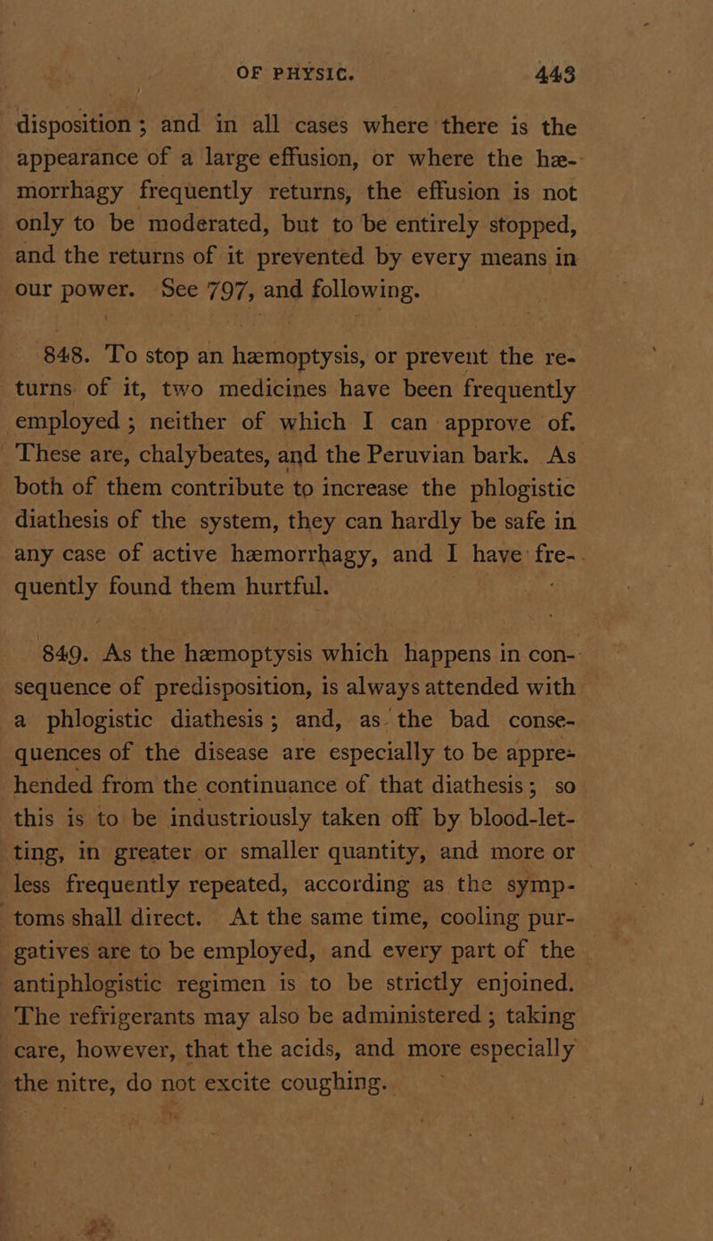 disposition ; and in all cases where there is the appearance of a large effusion, or where the he- morrhagy frequently returns, the effusion is not only to be moderated, but to be entirely stopped, and the returns of it prevented by every means in our power. See 797, and following. 848. To stop an hemoptysis, or prevent the re- turns of it, two medicines have been frequently employed ; neither of which I can approve of. _ These are, chalybeates, and the Peruvian bark. As’ both of them contribute to increase the phlogistic diathesis of the system, they can hardly be safe in any case of active hemorrhagy, and | have’ fre-. pe found them hurtful. 849. As the hemoptysis which happens in con- sequence of predisposition, is always attended with a phlogistic diathesis; and, as the bad conse- quences of the disease are especially to be appre+ hended from the continuance of that diathesis; so this is to be industriously taken off by blood-let- ting, in greater or smaller quantity, and more or — less frequently repeated, according as the symp- toms shall direct. At the same time, cooling pur- gatives are to be employed, and every part of the — antiphlogistic regimen is to be strictly enjoined. The refrigerants may also be administered ; taking care, however, that the acids, and more especially the nitre, do not excite coughing.