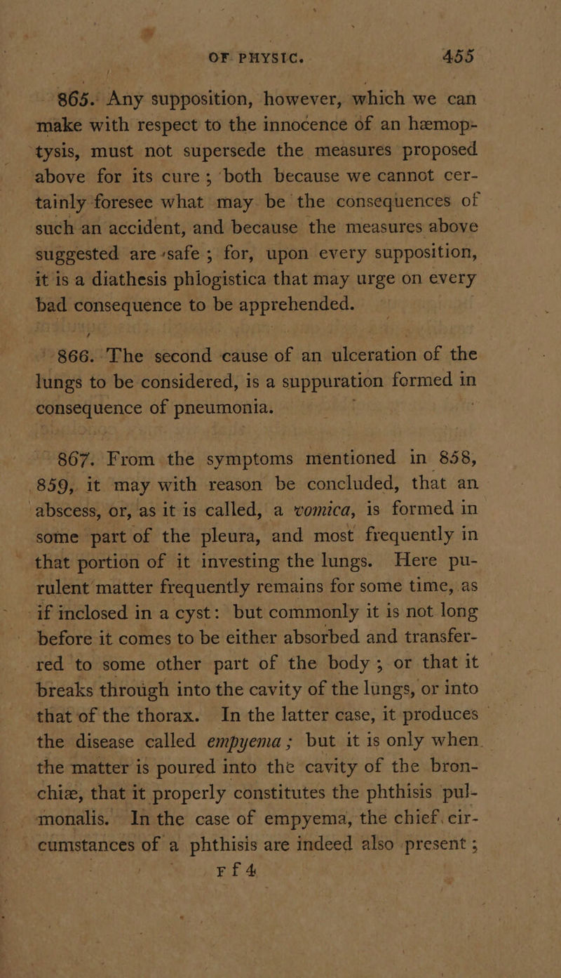 865. Any supposition, however, which we can make with respect to the innocence of an hemop- ‘tysis, must not supersede the measures proposed above for its cure; ‘both because we cannot cer- tainly foresee what may be the consequences of such an accident, and because the measures above suggested are safe; for, upon every supposition, it is a diathesis phiogistica that may urge on every bad consequence to be regres 866. The second cause of an ulceration of the lungs to be considered, is a suppuration formed in ree a of pneumonia. : ¥ 867, From. the symptoms mentioned in 858, 859, it may with reason be concluded, that an ‘abscess, or, as it is called, a vomica, is formed in some part of the pleura, and most frequently in that portion of it investing the lungs. Here pu- rulent matter frequently remains for some time, as if inclosed in a cyst: but commonly it is not long before it comes to be either absorbed and transfer- red to some other part of the body; or that it breaks through into the cavity of the lungs, or into that of the thorax. In the latter case, it produces © the disease called empyema; but it is only when _ the matter is poured into the cavity of the bron- chiz, that it properly constitutes the phthisis pul- monalis. In the case of empyema, the chief. cir- - cumstances of a phthisis are indeed also present ; . FE 4