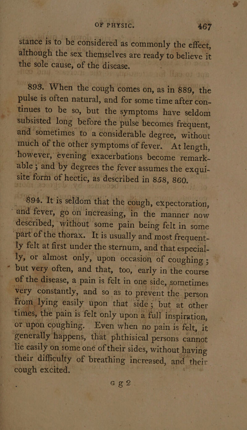 stance is to be considered as commonly the effect, although the sex themselves are ready to believe it the sole cause, of the disease. 893. When the cough comes on, as in 889, ‘the pulse is often natural, and for some time after con- subsisted long before the pulse becomes frequent, and sometimes to a considerable degree, without much of the other symptoms of fever. At length, however, evening exacerbations become remark-~ able ; and by degrees the fever assumes the exqui- site form of hectic, as described in 858, 860. ~894, It is seldom that the cough, expectoration, but very often, and that, too, early in the course of the disease, a pain is felt in one side, sometimes from, lying easily upon that side 5 but at other times, the pain is felt only upon a full inspiration, or.upon coughing. Even when no pain is felt, it lie easily on some oné of their sides, without having cough excited. } G22.