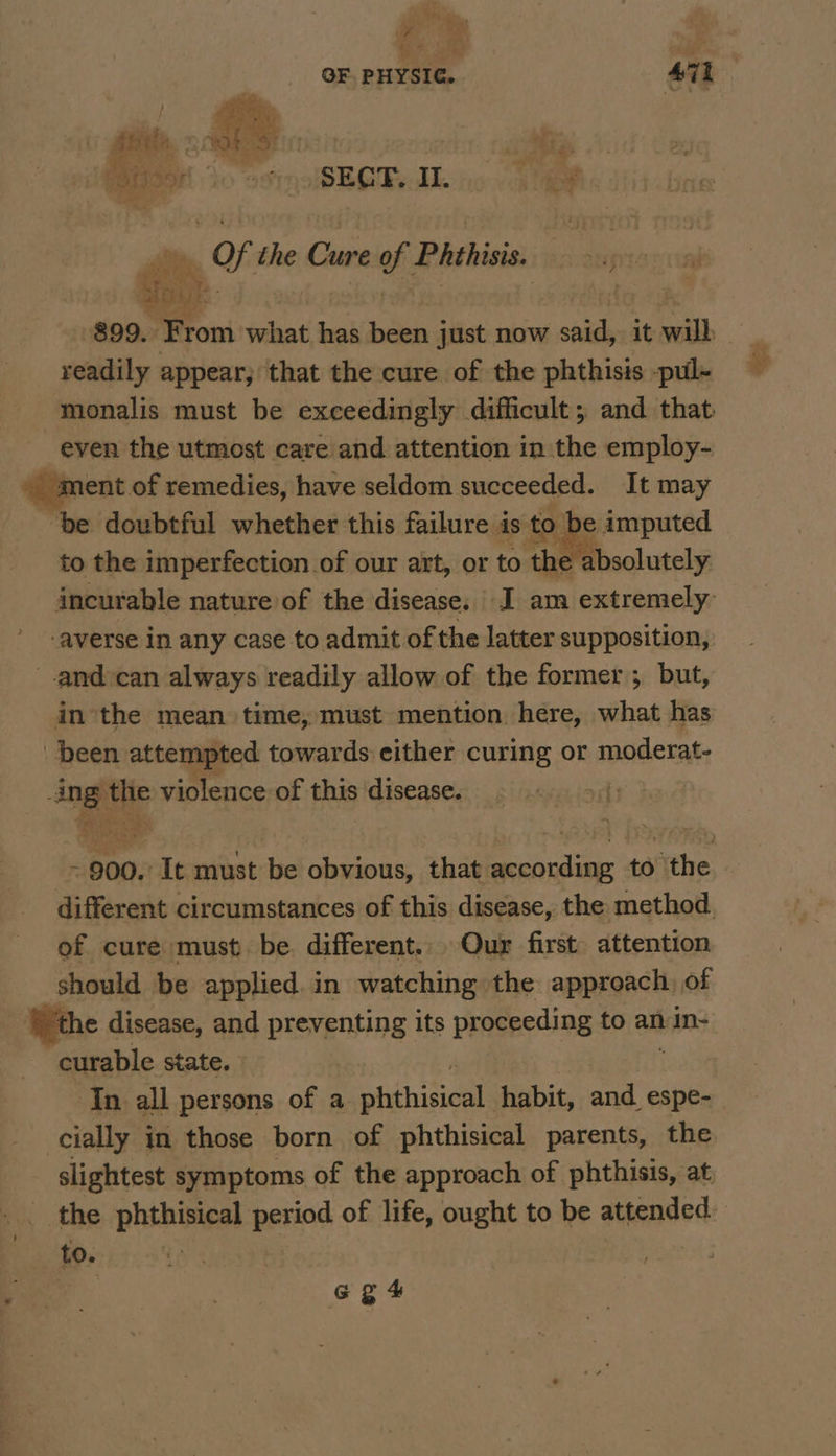 ‘? , Monk! vA ; OF PHYSIG. 471 oe, ee es. Wis0H 0 oso SECT. IL et ms Of the Cure of Phthiss fou: readily appear, that the cure of the phthisis -pul- monalis must be exceedingly difficult, and that even the utmost care and attention in the employ- ment of remedies, have seldom succeeded. It may “be doubtful whether this failure is to be imputed to the imperfection of our art, or to the absolutely incurable nature of the disease. I am extremely averse in any case to admit of the latter supposition, -and-can always readily allow of the former; but, in the mean time, must mention here, what has been attempted towards either curing or moderat- ag Mi violence of this disease. it de - 900. It must fe obvious, that according to the » different circumstances of this disease, the method. of cure must be different. Our first: attention should be applied. in watching the approach, of “the disease, and preventing its proceeding to an In- curable state. In all persons of a phihisical. habit, and espe- cially in those born of phthisical parents, the slightest symptoms of the approach of phthisis, at, _ the phthisical period of life, ought to be attended to. ye oe | G gt