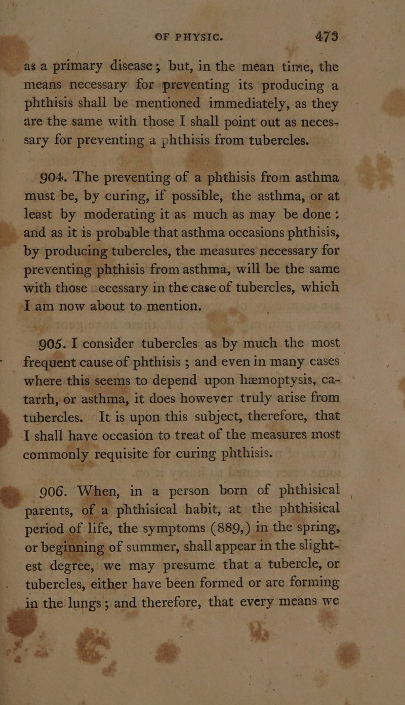 wa a primary disease; but, in the méan time, the means necessary for preventing its producing a phthisis shall be mentioned immediately, as they are the same with those I shall point out as neces- sary for preventing a phthisis oan tubercles. yf nei 2 y 7 904. The preventing of a Potliicis from asthma must be, by curing, if possible, the asthma, or at least by moderating it as much as may be done: _ and as it is probable that asthma occasions phthisis, by producing tubercles, the measures necessary for preventing phthisis from asthma, will be the same with those ecessary in the case of tubercles, which Iam now about to mention. — 905. I consider tubercles as by much the most frequent cause of phthisis ; and even in many cases where this seems to depend upon hemoptysis, ca- tarrh, or asthma, it does however truly arise from tubercles. It is upon this subject, therefore, that I shall have occasion to treat of the measures most - commonly requisite for curing phthisis. 906. ‘When, in a person ean of phthisical parents, of a phthisical habit, at the phthisical period of rey the symptoms (889,) in the spring, or beginning of summer, shall appear in the slight- est degree, we may presume that a tubercle, or tubercles, either have been formed or are forming in the: lungs; and therefore, that every means we