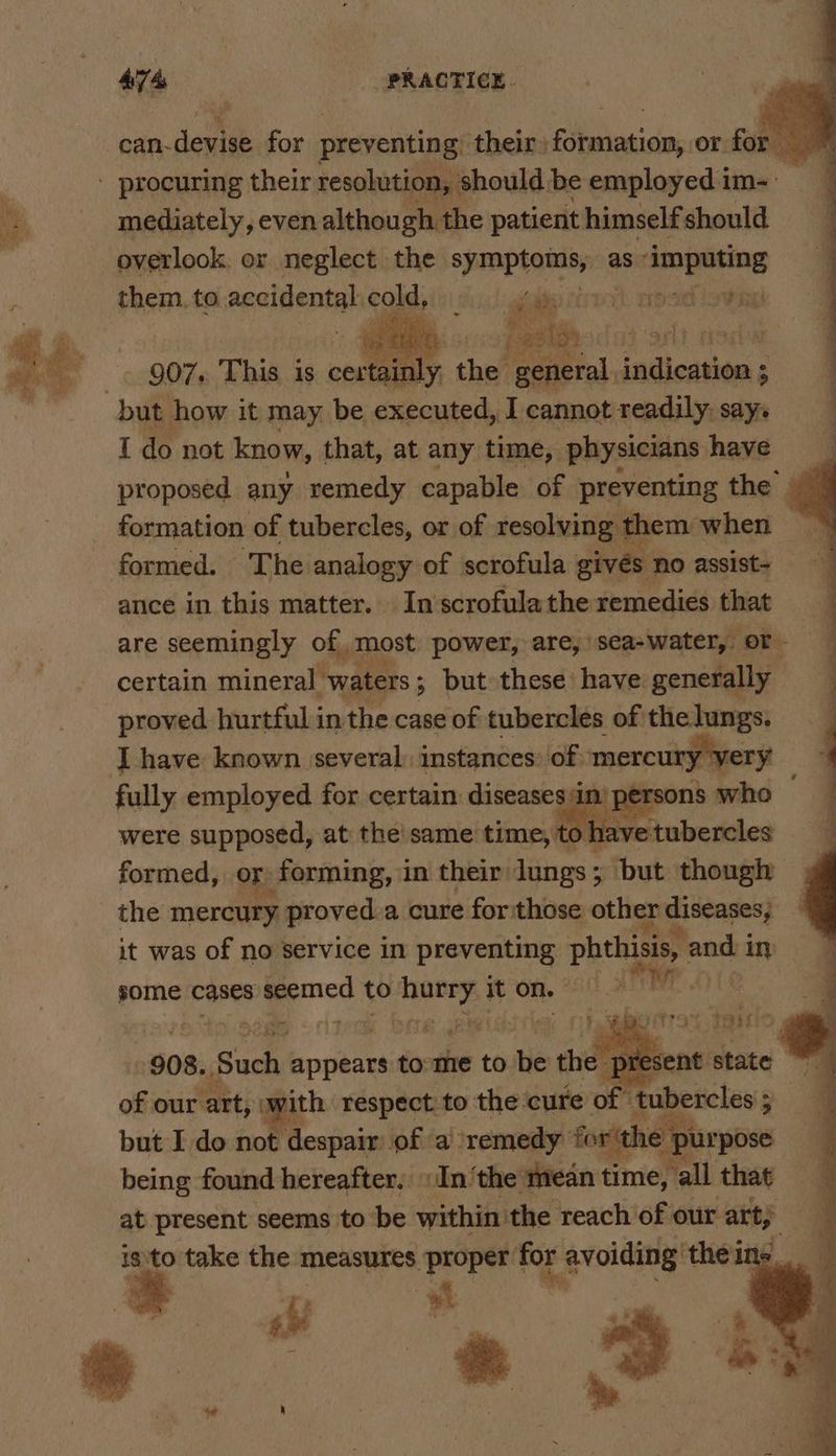 can-devise for preventing their) formation, or for © - procuring their resolution, should be employed im-: mediately, even although the patient himself should overlook. er neglect the symptoms, as ee them. to accidental cold et ik cp sid Lovet Wy 907. This is cosy the general: indication ; ; but how it may be executed, I cannot readily: say. I do not know, that, at any time, physicians have proposed any remedy capable of preventing the’ _ formation of tubercles, or of resolving them when formed. The analogy of scrofula givés no assist- ance in this matter. In scrofula the remedies wands are seemingly of most power, are, sea-water,. ‘pe certain mineral waters ; but these have generally proved hurtful in the case of tubercles of'the lungs. I have known several: instances: of) mercury very fully employed for certain az were supposed, at the'same time, to] lave formed, or forming, 1 in their: lungs ; rit though the mercury proved.a cure for those. other diseases; it was of no service in preventing i 2 in some cases seemed to Saige it on. ar bat I is not Picepain's Bane a. RBS fosith h he pu ) being found hereafter, In ‘the mean time, all that at present seems to be within ‘the reach of our art; isto take the measures proper for avoiding’ ‘theins. é eS «$i # ! 4 * ec: “t