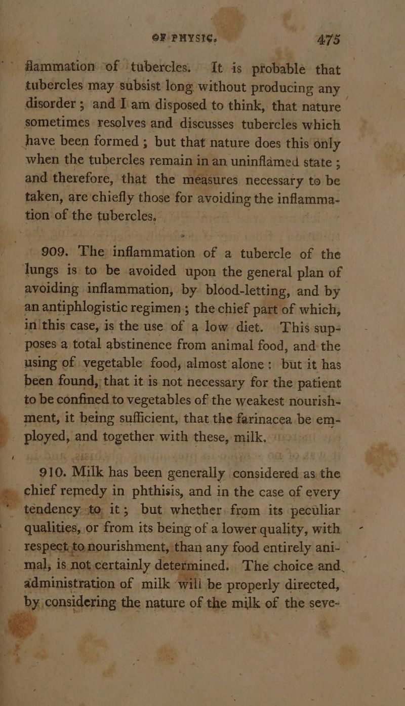 flammation ‘of tubercles. It is pfobable that tubercles may subsist long without producing any disorder ; and I am disposed to think, that nature sometimes resolves and discusses tubercles which hhave been formed ; but that nature does this only when the tubercles remain inan uninflamed state ; and therefore, that the measures necessary to be _ taken, are chiefly those for avoiding the entteearome tion of the tubercles, 909. ‘The inflammation of a tubercle of the lungs is to be avoided upon the general plan of avoiding inflammation, by blood-letting, and by an antiphlogistic regimen; the chief part of which, in|this case, Is the use of a low diet. This sup- poses a total abstinence from animal food, and: the using of vegetable food, almost’ alone : but it has been found, that it is not necessary for the patient to be confined to vegetables of the weakest nourish- ment, it heing sufficient, that the férinacea be em- } ployed, and together with these, milk. ‘910. Milk has been generally De pidesesic as the e chief remedy i in phthisis, and in the case of every tendency to, it; but whether. from its peculiar qualities, or hom its being of a lower quality, with respect. to nourishment, than any food entirely ani- mal, is not certainly dete ermined. The choice and. administration of milk ‘wili be properly directed, by, considering the nature of the milk of the seve-