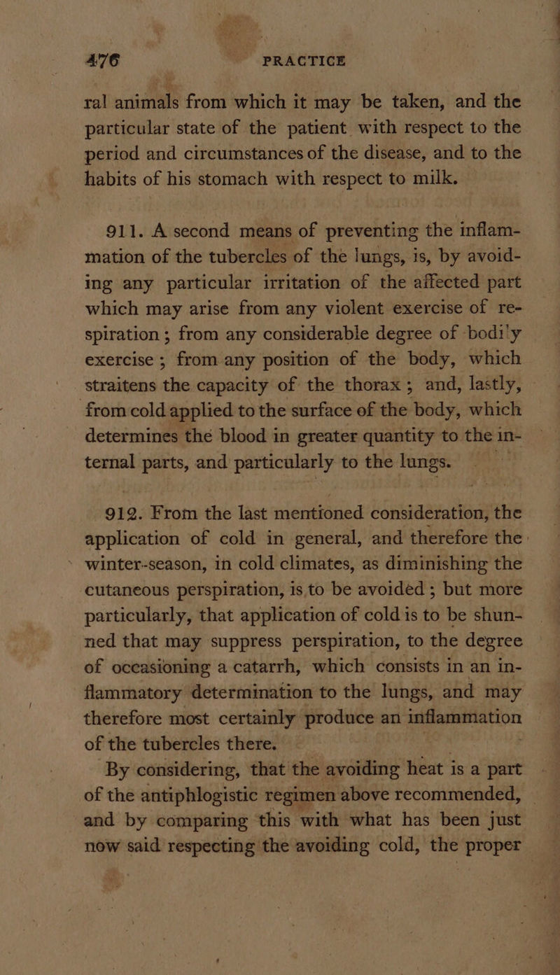 ral animals from which it may be taken, and the particular state of the patient with respect to the period and circumstances of the disease, and to the habits of his stomach with respect to milk. 911. A second means of preventing the inflam- mation of the tubercles of the lungs, is, by avoid- ing any particular irritation of the affected part which may arise from any violent exercise of re- spiration ; from any considerable degree of -bodi'y exercise ; from any position of the body, which straitens the capacity of the thorax; and, lastly, from cold applied to the surface of the body, which determines the blood in greater quantity to the in- ternal parts, and particularly to the lungs. 912. From the last mentioned consideration, the application of cold in general, and therefore the: winter-season, in cold climates, as diminishing the cutaneous perspiration, is to be avoided ; but more particularly, that application of cold is to be shun- ned that may suppress perspiration, to the degree of oceasioning a catarrh, which consists in an in- flammatory determination to the lungs, and may therefore most certainly’ produce an er of the tubercles there. | By considering, that the avoiding heat isa part of the antiphlogistic regimen above recommended, | and by comparing this with what has been just now said respecting the avoiding cold, the proper