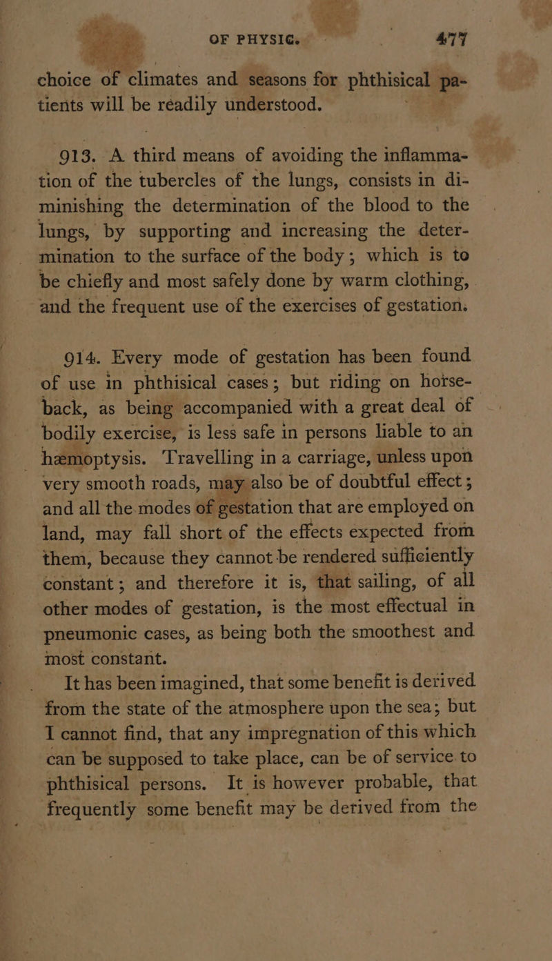 OF PHYSIQ 4°77 ee ey Dimnates and seasons for pepe 2 tients will be readily understood. 913. A third means of ree the inflamma- tion of the tubercles of the lungs, consists in di- minishing the determination of the blood to the lungs, by supporting and increasing the deter- mination to the surface of the body; which is to be chiefly and most safely done by warm clothing, . and the frequent use of the exercises of gestation. 914. Every mode of gestation has been found of use in phthisical cases; but riding on horse- back, as being accompanied with a great deal of | bodily exercise, is less safe in persons liable to an hemoptysis. Travelling in a carriage, unless upon very smooth roads, t ey also be of doubtful effect ; and all the modes of gestation that are employed on land, may fall short of the effects expected from them, because they cannot be rendered sufficiently constant ; and therefore it is, that sailing, of all other a of gestation, is the most effectual in pneumonic cases, as being both the smoothest and most constant. It has been imagined, that some benefit is derived from the state of the atmosphere upon the sea; but I cannot find, that any impregnation of this which can be supposed to take place, can be of service. to phthisical persons. It is however probable, that frequently some benefit may be derived from the