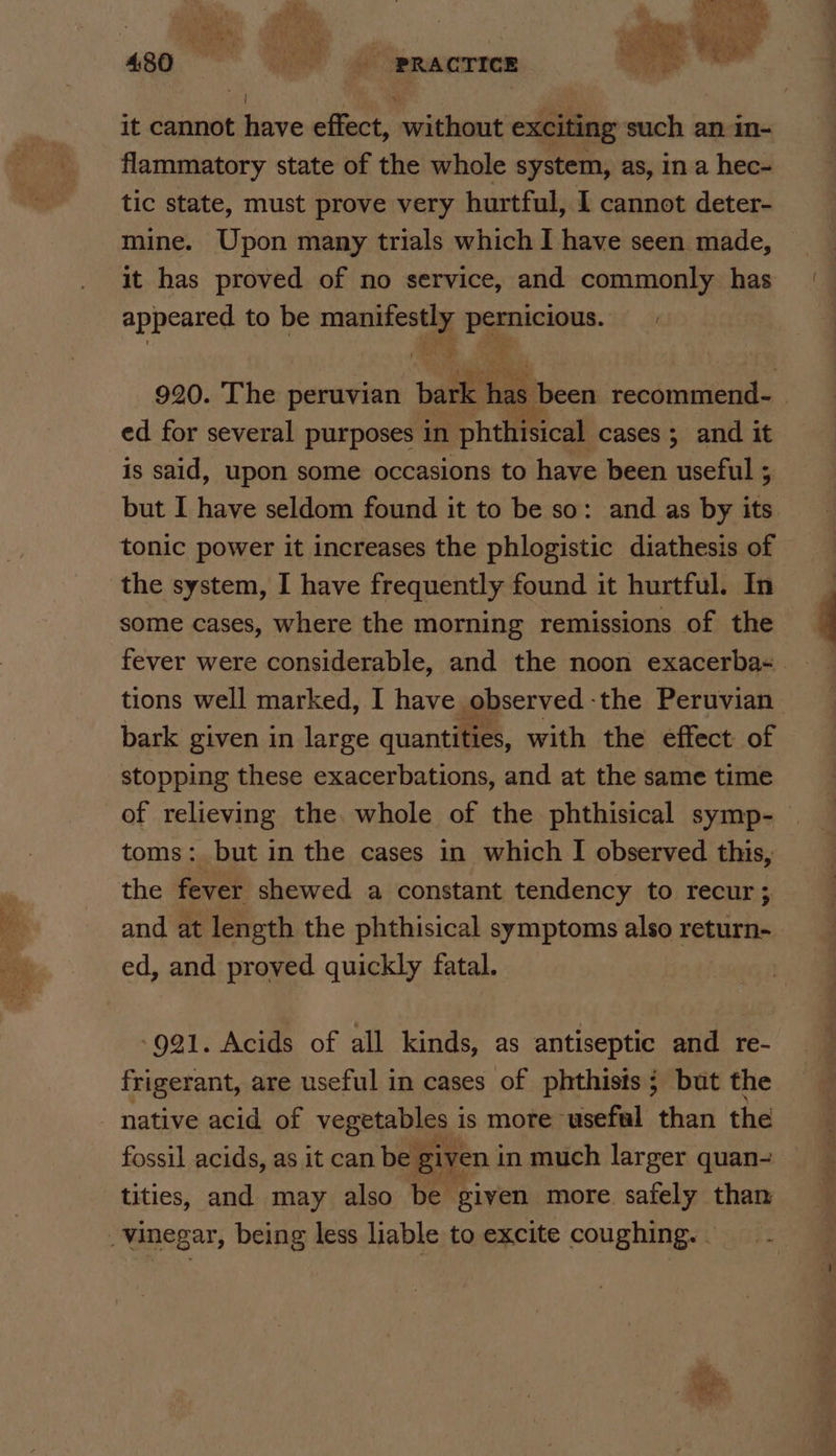 it cannot have effect, without exciting such an in- flammatory state of the whole system, as, ina hec- tic state, must prove very hurtful, I cannot deter- mine. Upon many trials which I have seen made, it has proved of no service, and commonly has appeared to be ome pas 920. The peruvian bark hae been paar | ed for several purposes in phthisical cases ; and it is said, upon some occasions to have been useful ; but I have seldom found it to be so: and as by its tonic power it increases the phlogistic diathesis of the system, I have frequently found it hurtful. In some cases, where the morning remissions of the tions well marked, I have observed -the Peruvian bark given in large quantities, with the effect of stopping these exacerbations, and at the same time of relieving the. whole of the phthisical symp- toms: but in the cases in which I observed this, the fever shewed a constant tendency to recur; and at length the phthisical symptoms also return- ed, and proved quickly fatal. »991. Acids of all kinds, as antiseptic and re- frigerant, are useful in cases of phthists; but the native acid of vegetables i is more useful than the fossil acids, as it can be given in much larger quan- tities, and may also be given more safely than _vinegar, being less liable to excite coughing. . pe, Eton s