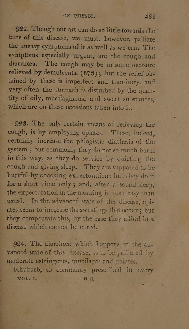 922. Though our art can do so little towards the © cure of this disease, we must, however, palliate the uneasy symptoms of it as well as we can. The symptoms especially urgent, are the cough. and diarrhoea. The cough may be in some measure relieved by demulcents, (873); but the relief ob- _ tained by these is imperfect and transitory, and _ very often the stomach is disturbed by the quan- tity of oily, mucilaginous, and sweet substances, _which are on these occasions taken into it. - 923. The only certain means of relieving the cough, is by employing opiates, These, indeed, certainly increase the phlogistic diathesis of the system ; but commonly they do not so. much harm - in this way, as they do service by quieting the cough and giving sleep. They are supposed to be hurtful by checking expectoration: but they do it fora short time only; and, after a sound sleep, the expectoration in the morning is more easy than usual. In the advanced state of the disease, opi- 4 ates seem to increase the sweatings that occur; but _ they compensate this, by the ease they afford ina _ disease which cannot be cured. 924. The diarrhcea which happens in the ad- vanced state of this disease, is to be palliated by _ moderate astringents, mucilages and opiates. _ Rhubarb, so commonly prescribed in every WoL AE a eS ect