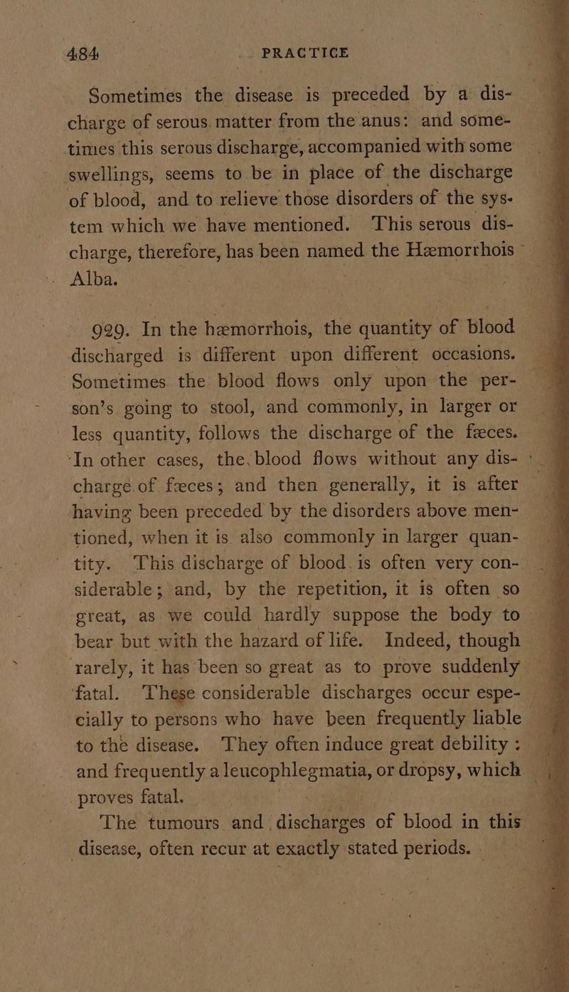 ABA | : . .) PRAGTICE Sometimes the disease is preceded by a dis- charge of serous. matter from the anus: and some- ‘swellings, seems to be in place of the discharge — of blood, and to relieve those disorders of the sys- tem which we have mentioned. This serous dis- charge, therefore, has been named the Hemorrhois ~ Alba. | 3 929. In the hemorrhois, the quantity of blood | discharged is different upon different occasions. son’s going to stool, and commonly, in larger or less quantity, follows the discharge of the feces. ‘In other cases, the,blood flows without any dis- ° _ charge. of freces ; and then generally, it is after ‘ having been preceded by the disorders above men- tioned, when it is also commonly in larger quan- siderable; and, by the repetition, it is often so great, as we could hardly suppose the body to — bear but with the hazard of life. Indeed, though fatal. These considerable discharges occur espe-_ to the disease. They often induce great debility and frequently a leupephleemeae or dropsy, which proves fatal. 4 _ The tumours. and | disehbees of blood in hie a disease, often recur at exactly stated periods. © ’
