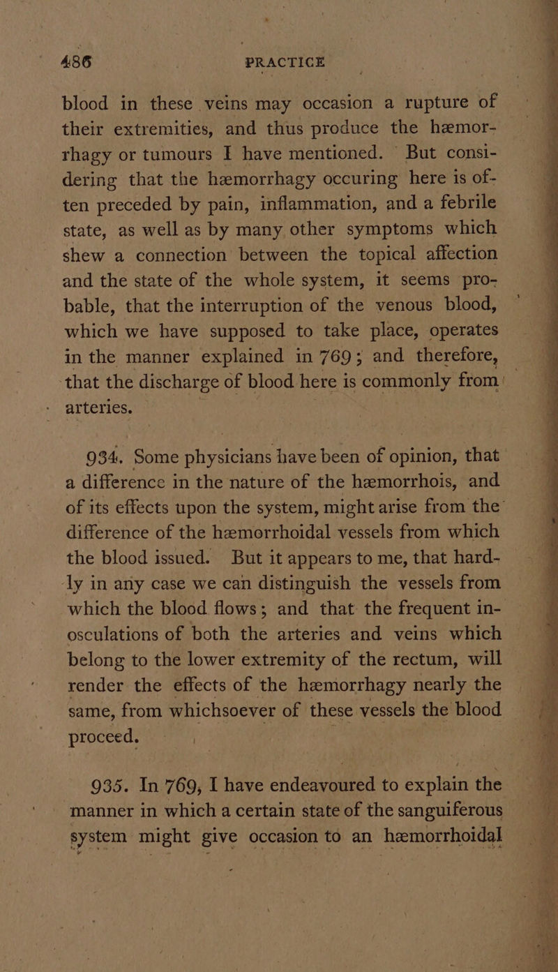 blood in these veins may occasion a rupture of their extremities, and thus produce the hamor- rhagy or tumours I have mentioned. But consi- dering that the hemorrhagy occuring here is of- ten preceded by pain, inflammation, and a febrile state, as well as by many other symptoms which shew a connection between the topical affection and the state of the whole system, it seems pro- bable, that the interruption of the venous blood, which we have supposed to take place, operates in the manner explained in 769; and therefore, arteries. 934. Some physicians have been of opinion, that a difference in the nature of the hemorrhois, and difference of the hemorrhoidal vessels from which the blood issued. But it appears to me, that hard- ly in any case we can distinguish the vessels from osculations of both the arteries and veins which belong to the lower extremity of the rectum, will render the effects of the hemorrhagy nearly the proceed. nie 935. In 769, I have endelyaeen to es: the manner in which a certain state of the sanguiferous system might give occasion to an hemorrhoidal ee ar . LAs», £b