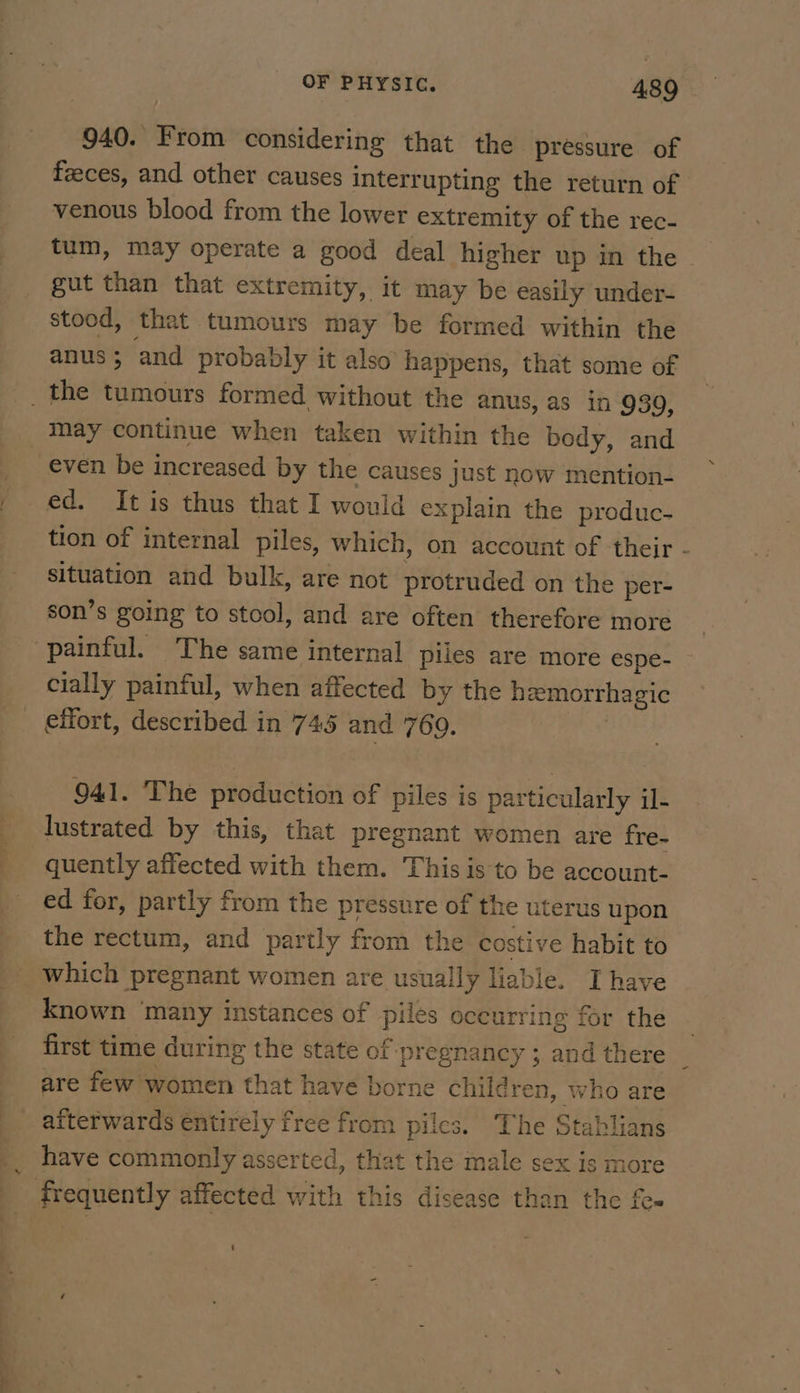 940. From considering that the pressure of feeces, and other causes interrupting the return of venous blood from the lower extremity of the rec- tum, may operate a good deal higher up in the | gut than that extremity, it may be easily under- stood, that tumours may be formed within the anus; and probably it also happens, that some of _the tumours formed without the anus, as in 930, may continue when taken within the body, and even be increased by the causes just now mention- ed. It is thus that I would explain the produc. tion of internal piles, which, on account of ‘their - situation and bulk, are not protruded on the per- son’s going to stool, and are often therefore more painful. The same internal piles are more espe- — cially painful, when affected by the hemorrhagic effort, described in 745 and 769. , 941. The production of piles is particularly il- lustrated by this, that pregnant women are fre. quently affected with them. This is to be account- ed for, partly from the pressure of the uterus upon the rectum, and partly from the costive habit to which pregnant women are usually liable. I have known ‘many instances of piles occurring for the first time during the state of ‘pregnancy ;. and there _ are few women that have borne children, who are _ afterwards entirely free from piles. The Stablians _. have commonly asserted, that the male sex is more frequently affected with this disease than the fee