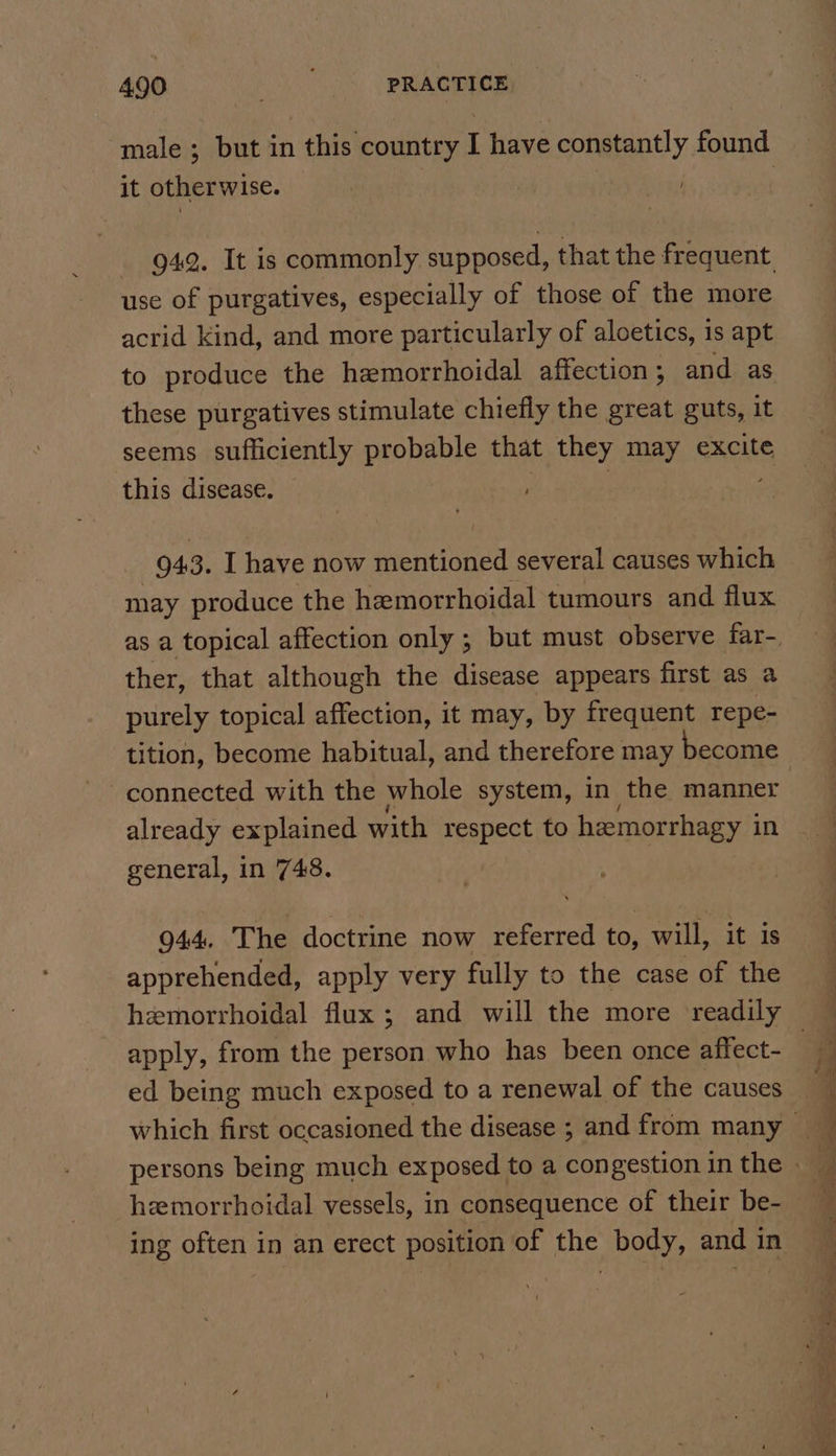 male ; but in this country I have constantly found it otherwise. , - 942. It is commonly supposed, that the frequent. use of purgatives, especially of those of the more acrid kind, and more particularly of aloetics, is apt to produce the hemorrhoidal affection ; and as these purgatives stimulate chiefly the great guts, it seems sufficiently probable that they may excite this disease. , | _ 943. I have now mentioned several causes which may produce the hemorrhoidal tumours and flux ther, that although the disease appears first as a purely topical affection, it may, by frequent repe- connected with the whole system, in the manner already explained with respect to hemorrhagy in general, in 748. 944. The doctrine now referred to, will, it is apprehended, apply very fully to the case of the apply, from the person who has been once affect- ed being much exposed to a renewal of the causes hemorrhoidal vessels, in consequence of their be- — ~~ ee a ae