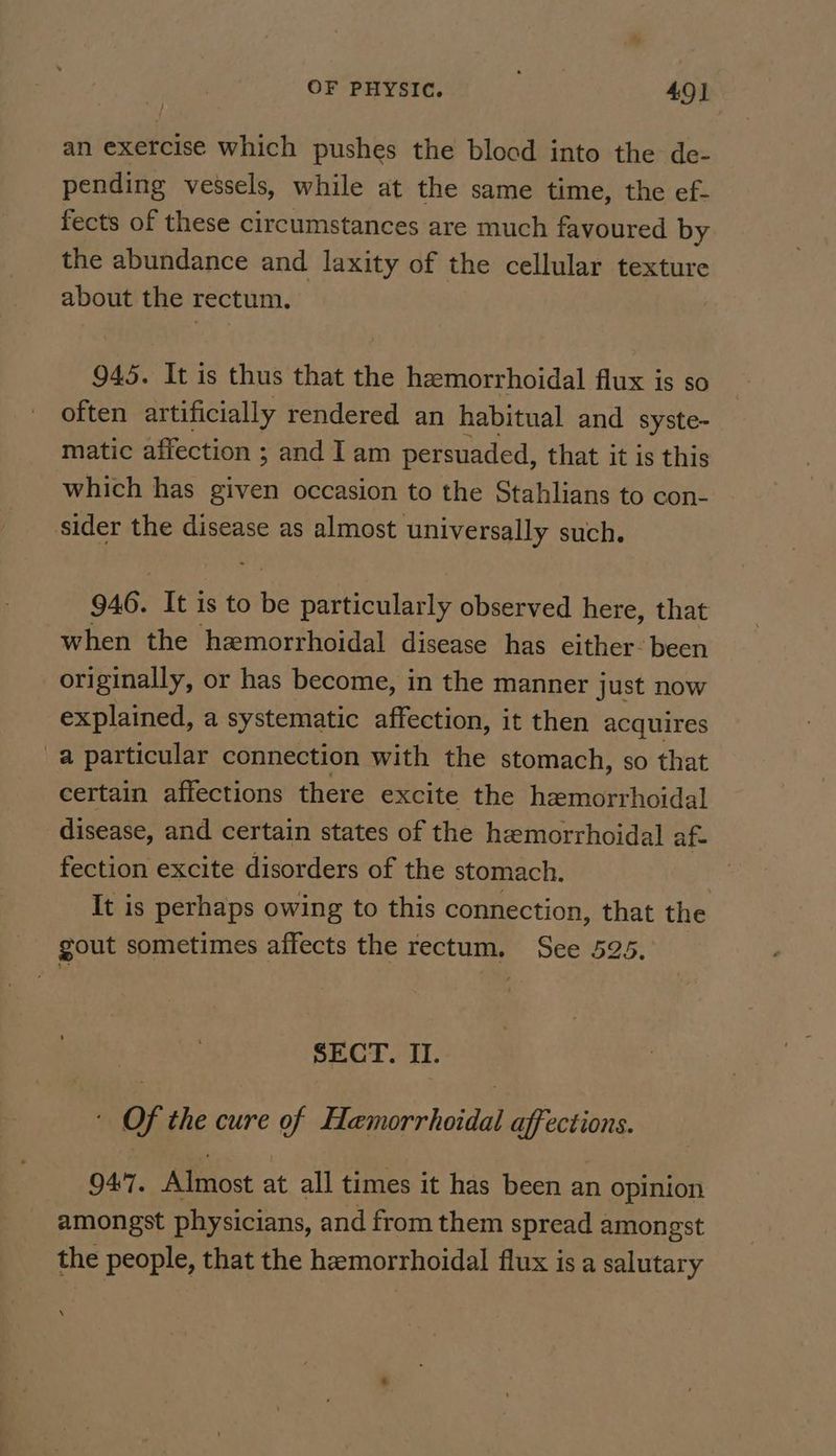 OF PHYSIC. ae 49] an exercise which pushes the blood into the de- pending vessels, while at the same time, the ef- fects of these circumstances are much favoured by the abundance and laxity of the cellular texture about the rectum. 945. It is thus that the hemorrhoidal flux is so often artificially rendered an habitual and syste- matic affection ; and Iam persuaded, that it is this which has given occasion to the Stahlians to con- sider the disease as almost universally such. 946. It is to ~ peeacilanly observed here, that when the hemorrhoidal disease has either. been originally, or has become, in the manner just now explained, a systematic affection, it then acquires a particular connection with the stomach, so that certain affections there excite the hemorrhoidal disease, and certain states of the hemorrhoidal af. fection excite disorders of the stomach. It is perhaps owing to this connection, that the gout sometimes affects the rectum. See 525, SECT. II. ' Of the cure of Hamorrhoidal affections. 947. Almost at all times it has been an opinion amongst physicians, and from them spread amongst the people, that the hemorrhoidal flux is a salutary \