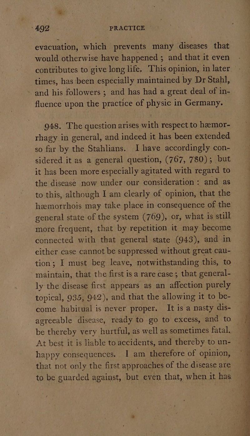 4902 PRACTICE evacuation, which prevents many diseases that would otherwise have happened ; and that it even times, has been especially maintained by Dr Stahl, and his followers ; and has had a great deal of in- fluence upon the practice of physic in Germany. 948. The question arises with respect to hamor- rhagy in general, and indeed it has been extended so far by the Stahlians. I have accordingly con- sidered it as a general question, (767, 780); but it has been more especially agitated with regard to the disease now under our consideration: and as to this, although I am clearly of opinion, that the heemorrhois may take place in consequence of the general state of the system (769), or, what is still more frequent, that by repetition it may become connected with that general state (943), and in either case cannot be suppressed without great cau- maintain, that the first isa rare case; that general- ly the disease first appears as an affection purely topical, 935, 942), and that the allowing it to be- come habitual is never proper. It is a nasty dis- be thereby very hurtful, as well as sometimes fatal. At best it is liable to accidents, and thereby to un- that not only the first approaches of the disease are « —_ . eo ee ee -