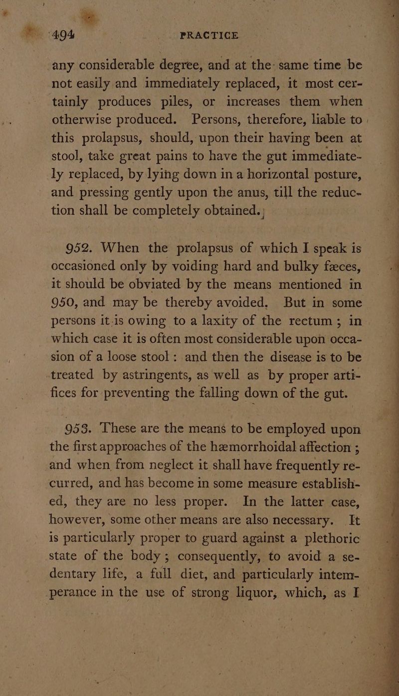 any considerable degree, and at the: same time be not easily and immediately replaced, it most cer- this prolapsus, should, upon their having been at stool, take great pains to have the gut immediate- ly replaced, by lying down in a horizontal posture, and pressing gently upon the anus, till the reduc- tion shall be completely obtained. | 952. When the prolapsus of which I speak is occasioned only by voiding hard and bulky feces, it should be obviated by the means mentioned in 950, and may be thereby avoided. But in some which case it is often most considerable upon occa- sion of a loose stool: and then the disease is to be treated by astringents, as well as by proper arti- fices for preventing the falling down of the gut. 953. ‘These are the means to be employed upon the first approaches of the hemorrhoidal affection ; and when from neglect it shall have frequently re- curred, and has become in some measure establish- ed, they are no less proper. In the latter case, however, some other means are also necessary. It is particularly proper to guard against a plethoric state of the body; consequently, to avoid a se- ee a