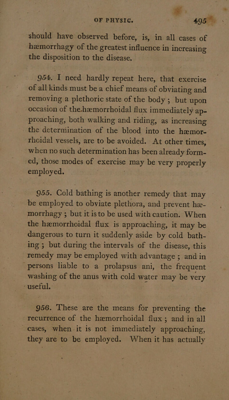 OF PHYSIC. - 4O5T . should have observed before, is, in all cases of hemorrhagy of the greatest influence in increasing the vee to the disease. 954, iis need hardly repeat here, that exercise of all kinds must be a chief means of obviating and removing a plethoric state of the body ; but upon occasion of the-hemorrhoidal flux immediately ap- proaching, both walking and riding, as increasing the deterniination of the blood into the hemor- ‘thoidal vessels, are to be avoided. At other times, - when no such determination has been already form- ed, those modes of exercise may be very properly employed. 955. Cold bathing is another remedy that may — be employed to obviate plethora, and prevent he- — morrhagy ; but it isto be used with caution. When the hemorrhoidal flux is approaching, it may be dangerous to turn it suddenly aside by cold bath- ing ; but during the intervals of the disease, this remedy may be employed with advantage ; and in persons liable to a prolapsus ani, the frequent washing of the anus with cold water may be very ‘useful. 956. These are the means for preventing the recurrence of the hemorrhoidal flux ; and in all cases, when | it 1s not immediately approaching, they are to be employed. When it has actually