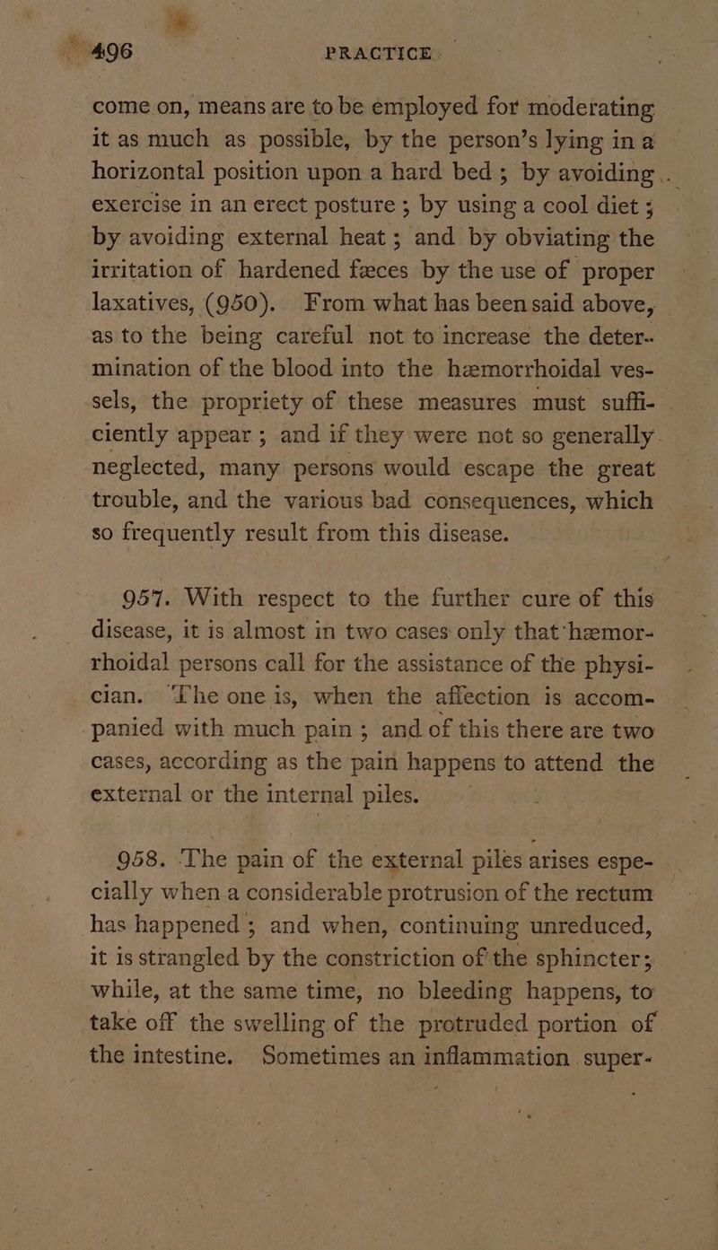 come on, means are to be employed for moderating it as much as possible, by the person’s lying in a horizontal position upon a hard bed; by avoiding. exercise in an erect posture ; by using a cool diet ; by avoiding external heat ; and by obviating the irritation of hardened feces by the use of proper laxatives, (950). From what has been said above, as to the being careful not to increase the deter- mination of the blood into the hemorrhoidal ves- sels, the propriety of these measures must suffi- © ciently appear ; and if they were not so generally. neglected, many persons would escape the great trouble, and the various bad consequences, which so frequently result from this disease. 957. With respect to the further cure of this disease, it is almost in two cases only that hemor- rhoidal persons call for the assistance of the physi- cian. ‘The one is, when the affection is accom- panied with much pain ; and of this there are two cases, according as the pain happens to attend the external or the internal piles. 958. ‘The pain of the external piles arises espe- - cially when a considerable protrusion of the rectum has happened ; and when, continuing unreduced, it is strangled by the constriction of the sphincter; while, at the same time, no bleeding happens, to take off the swelling of the protruded portion of the intestine. Sometimes an inflammation super-