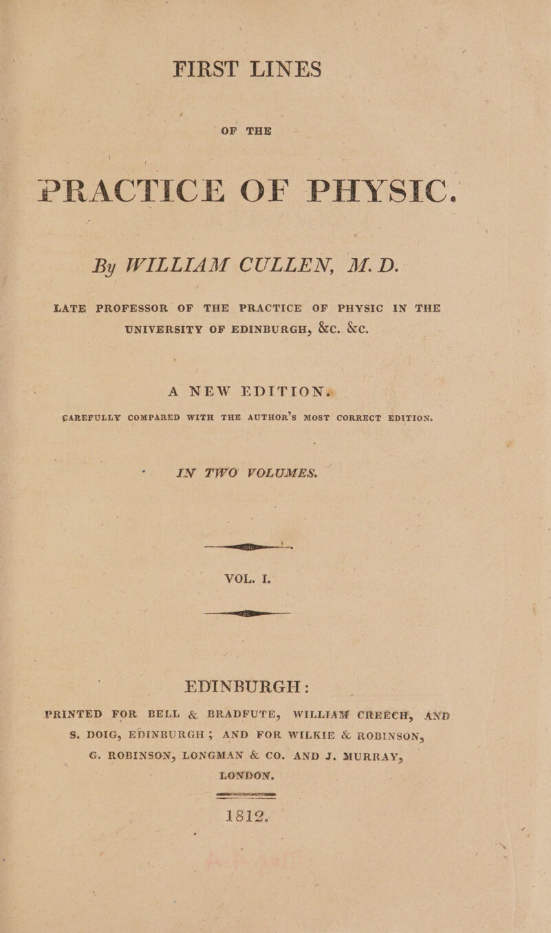 FIRST LINES PRACTICE OF PHYSIC. By WILLIAM CULLEN, M.D. LATE PROFESSOR OF THE PRACTICE OF PHYSIC IN THE UNIVERSITY OF EDINBURGH, &amp;c. Kc. A NEW EDITION. €AREFULLY COMPARED WITH THE AUTHOR’S MOST CORRECT EDITION. e IN TWO VOLUMES. VOL. I. EDINBURGH: PRINTED FOR BELL &amp; BRADFUTE, WILLIAM CREECH, AND S. DOIG, EDINBURGH ; AND FOR WILKIE &amp; ROBINSON, G. ROBINSON, LONGMAN &amp; CO. AND J. MURRAY, LONDON,