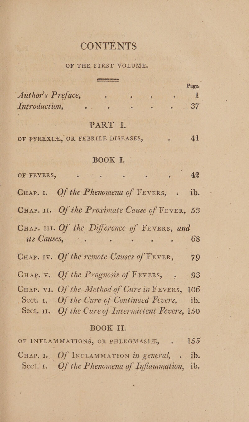 CONTENTS OF THE FIRST VOLUME. Page. Author's Preface, rae : 1 Introduction, Pica oe a7 Trak i&gt; {. OF PYREXLE, OR FEBRILE DISEASES, ; 4l BOOK I. — OF FEVERS, Share ees Ae ae Cuar.1. Of the Phenomena of Fevers, . ib. Cuap. 11. Of the Proximate Cause of Fever, 53 Cuap. 1. Of the Difference f Fevers, and ss Causes,- 5. : ; : 68 Cuap. iv. Of the remote Causes of FEVER, 79 Cuap. v. Of the Prognosis of FEVERS, . 93 Cuap. vi. Of the Method of Cure in Fuvzrs, 106 Sect. 1. Of the Cure of Continued Fevers, — ib. Sect. 1. Of the Cure of Intermittent Fevers, 150 ‘BOOK II. OF INFLAMMATIONS, OR PHLEGMASIA, . 155 Cuar.1., Of Inrtammation in general, . ib. Sect. 1. Of the Phenomena of by iflammation, ib.