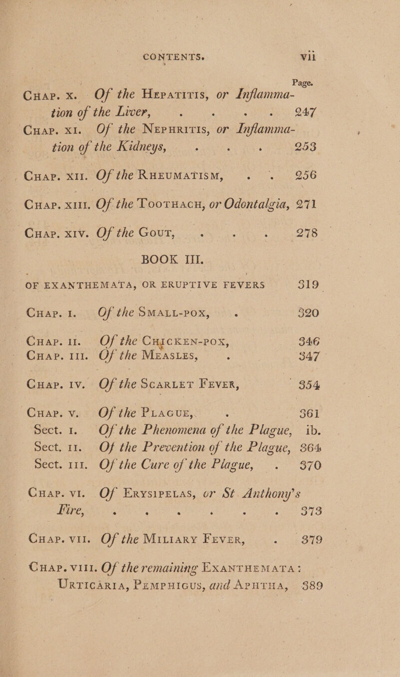 ; ’ Page. Cuap. x. Of the Hepatitis, or Lnflamma- tion of the Liver, . O47 Cuap. x1. Of the Nepuritis, or dena: ‘ 278 BOOK III. OF EXANTHEMATA, OR ERUPTIVE FEVERS a9 Cuar.1. Of the SMALL-POx, . 320 Cuap. 1. Of the CuickEn-pox, 346 Cuap. 111. Of the Mzas.zs, : 347 Cuap. iv. Of the ScarLer FEvER, B54 Cuap.v. Of the Piacuz,, ‘ 361 Sect. 1. Of the Phenomena of the Plague, ib. Sect. 11. Of the Prevention of the Plague, 364 pect. 111. Of the Cure of tne. fidence, : 876 Cuap. vi. Of Erysipetas, or St. Anthony’s Fire, : ‘ A ; : eee TS Cuap. vil. Of the Mitiary Fever, 1 Bie