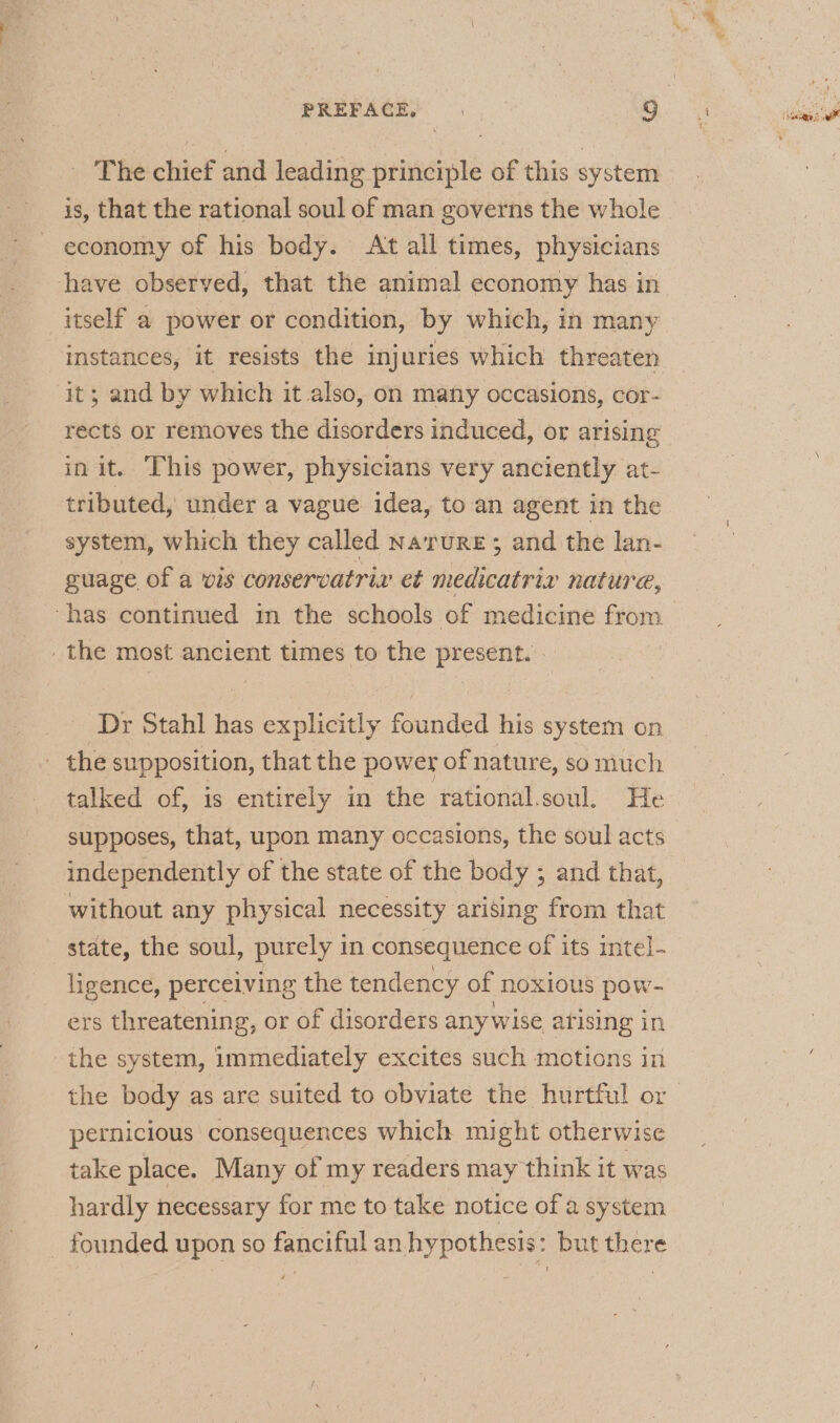 The chief and leading principle of this system is, that the rational soul of man governs the whole economy of his body. At all times, physicians have observed, that the animal economy has in itself a power or condition, by which, in many instances, it resists the injuries which threaten it; and by which it also, on many occasions, cor- rects or removes the disorders induced, or arising in it. This power, physicians very anciently at- tributed, under a vague idea, to an agent in the system, which they called Narure; and the lan- guage of a vis conservatriv et medicatria nature, the most ancient times to the present. _ the supposition, that the power of nature, so much talked of, is entirely in the rational.soul, He supposes, that, upon many occasions, the soul acts independently of the state of the body ; and that, without any physical necessity arising from that state, the soul, purely in consequence of its intel- ligence, perceiving the tendency of noxious pow- ers threatening, or of disorders any wise atising in the system, immediately excites such motions in pernicious consequences which might otherwise take place. Many of my readers may think it was hardly necessary for me to take notice of a system _ founded upon so fanciful an hypothesis: but there