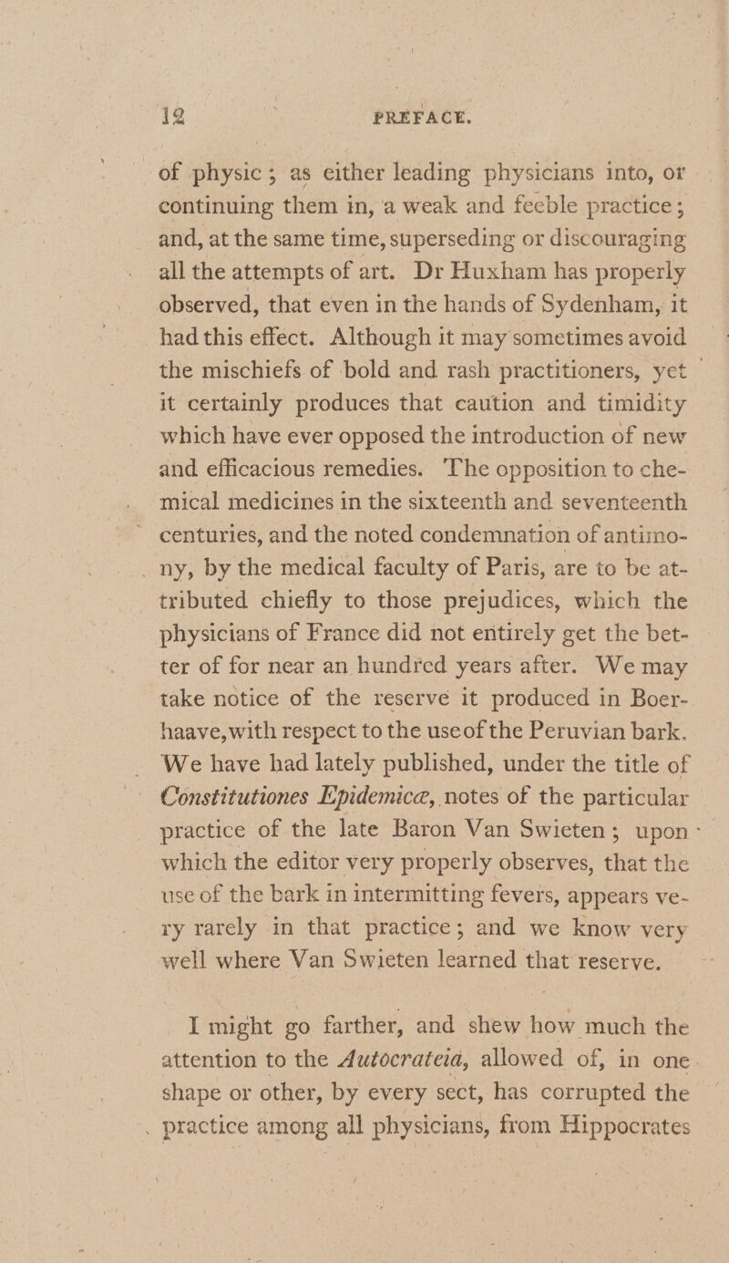 of physic; as either leading physicians into, ot continuing them in, a weak and feeble practice; and, at the same time, superseding or discouraging all the attempts of art. Dr Huxham has properly observed, that even in the hands of Sydenham, it had this effect. Although it may sometimes avoid the mischiefs of bold and rash practitioners, yet — it certainly produces that caution and timidity which have ever opposed the introduction of new and efficacious remedies. The opposition to che- mical medicines in the sixteenth and seventeenth centuries, and the noted condemnation of antimo- _ny, by the medical faculty of Paris, are to be at- tributed chiefly to those prejudices, which the physicians of France did not entirely get the bet- ter of for near an hundred years after. We may take notice of the reserve it produced in Boer- haave,with respect to the useof the Peruvian bark. We have had lately published, under the title of Constitutiones Epidemice, notes of the particular practice of the late Baron Van Swieten; upon - which the editor very properly observes, that the use of the bark in intermitting fevers, appears ve- ry rarely in that practice; and we know very well where Van Swieten learned that reserve. I might go farther, and shew how much the attention to the Autocrateia, allowed of, in one. shape or other, by every sect, has corrupted the . practice among all physicians, from Hippocrates