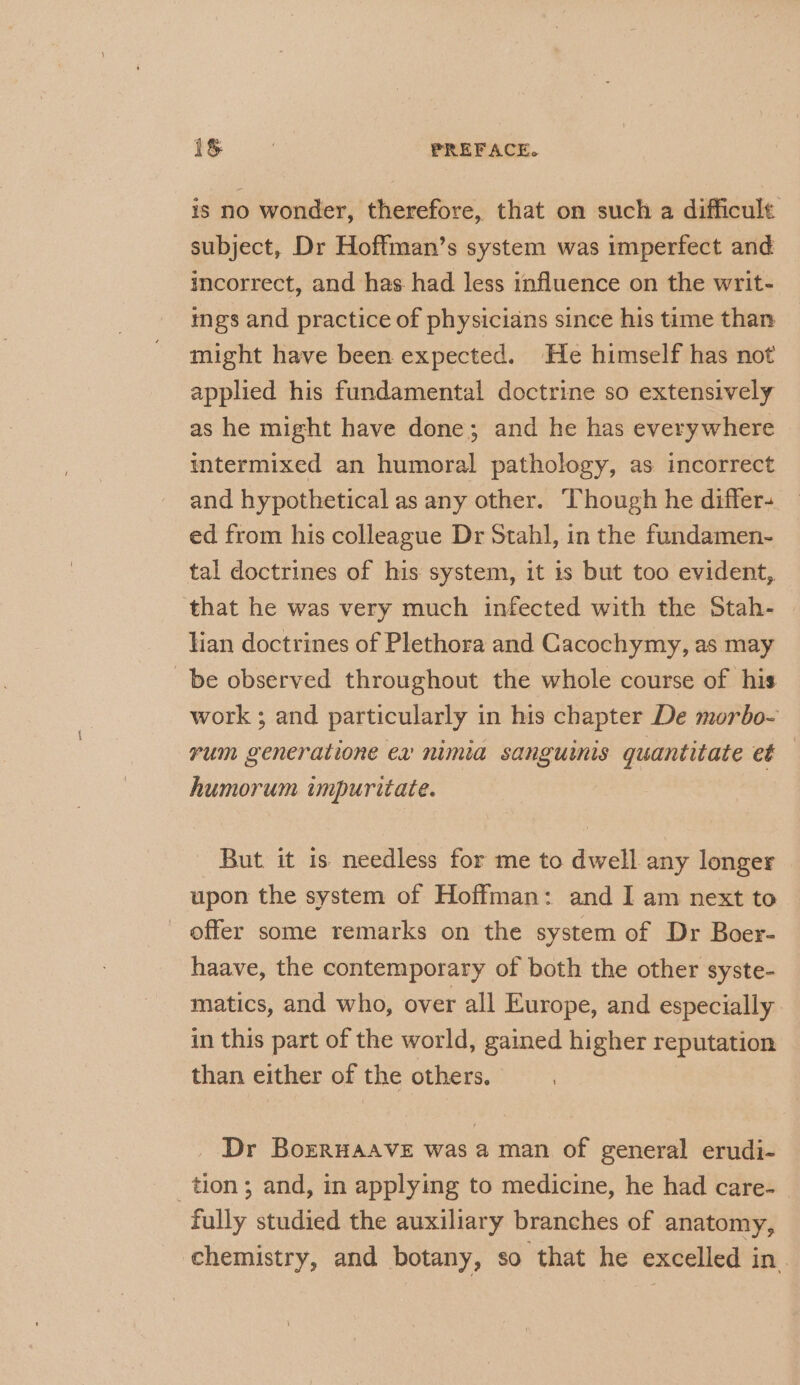 is no wonder, therefore, that on such a difficult subject, Dr Hoffman’s system was imperfect and incorrect, and has had less influence on the writ- ings and practice of physicians since his time than might have been expected. He himself has not applied his fundamental doctrine so extensively as he might have done; and he has everywhere intermixed an humoral pathology, as incorrect and hypothetical as any other. Though he differ- ed from his colleague Dr Stahl, in the fundamen- tal doctrines of his system, it is but too evident, that he was very much infected with the Stah- lian doctrines of Plethora and Cacochymy, as may be observed throughout the whole course of his work ; and particularly in his chapter De morbo- rum generatione ex nimia sanguinis quantitate et humorum impuritate. But it is needless for me to dwell any longer upon the system of Hoffman: and I am next to offer some remarks on the system of Dr Boer- haave, the contemporary of both the other syste- matics, and who, over all Europe, and especially in this part of the world, gained higher reputation than either of the others. Dr BorRHAAVE was a man of general erudi- tion ; and, in applying to medicine, he had care- fully studied the auxiliary branches of anatomy, chemistry, and botany, so that he excelled in