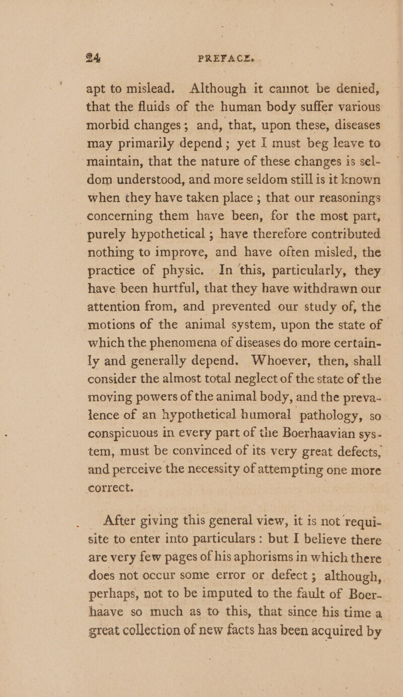 apt to mislead. Although it cannot be denied, that the fluids of the human body suffer various morbid changes; and, that, upon these, diseases may primarily depend; yet I must beg leave to maintain, that the nature of these changes is sel- dom understood, and more seldom still is it known when they have taken place ; that our reasonings concerning them have been, for the most part, purely hypothetical ; have therefore contributed nothing to improve, and have often misled, the practice of physic. In this, particularly, they have been hurtful, that they have withdrawn our attention from, and prevented our study of, the motions of the animal system, upon the state of which the phenomena of diseases do more certain- ly and generally depend. Whoever, then, shall consider the almost total neglect of the state of the moving powers of the animal body, and the preva- lence of an hypothetical humoral pathology, so conspicuous in every part of the Boerhaavian sys- tem, must be convinced of its very great defects, and perceive the necessity of attempting one more correct. _ After giving this general view, it is not requi- site to enter into particulars: but I believe there — are very few pages of his aphorisms in which there does not occur some error or defect ; although, perhaps, not to be imputed to the fault of Boer- haave so much as to this, that since his time a great collection of new facts has been acquired by