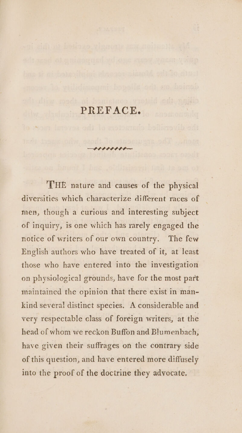 PREFACE. — PPP PIP PP — THE nature and causes of the physical diversities which characterize different races of men, though a curious and interesting subject of inquiry, is one which has rarely engaged the notice of writers of our own country. The few English authors who have treated of it, at least those who have entered into the investigation on physiological grounds, have for the most part maintained the opinion that there exist in man- kind several distinct species. A considerable and | very respectable class of foreign writers, at the head of whom we reckon Buffon and Blumenbach, have given their suffrages on the contrary side of this question, and have entered more diffusely into the proof of the docirine they advocate,