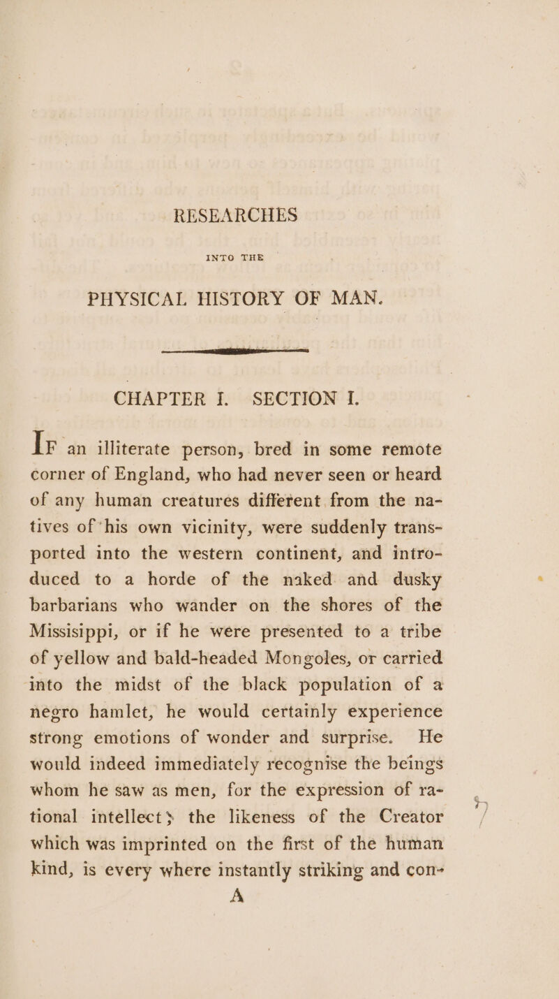 RESEARCHES PHYSICAL HISTORY OF MAN. CHAPTER I. SECTION I. IF an itliterate person, bred in some remote corner of England, who had never seen or heard of any human creatures different from the na- tives of ‘his own vicinity, were suddenly trans- ported into the western continent, and intro- duced to a horde of the naked and dusky barbarians who wander on the shores of the Missisippi, or if he were presented to a tribe of yellow and bald-headed Mongoles, or carried into the midst of the black population of a negro hamlet, he would certainly experience strong emotions of wonder and surprise. He would indeed immediately recognise the beings whom he saw as men, for the expression of ra- tional intellects the likeness of the Creator which was imprinted on the first of the human kind, is every where instantly striking and con- A