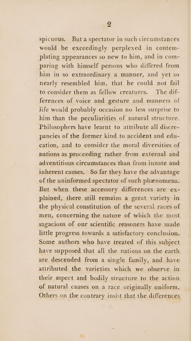 spicuous. Buta spectator in such circumstances would be exceedingly perplexed in contem- plating appearances so new to him, and in com- paring with himself persons who differed from him in so extraordinary a manner, and yet so nearly resembled him, that he could not fail to consider them as fellow creatures. The dif- ferences of voice and gesture and manners of life would probably occasion no less surprise to him than the peculiarities of natural structure. Philosophers have learnt to attribute all discre- pancies of the former kind to accident and edu- cation, and to consider the moral diversities of nations as proceeding rather from external and adventitious circumstances than from innate and inherent causes. So far they have the advantage of the uninformed spectator of such phenomena. But when these accessory differences are ex- plained, there still remains a great variety in the physical constitution of the several races of men, concerning the nature of which the most sagacious of our scientific reasoners have made little progress towards a satisfactory conclusion. Some authors who have treated of this subject have supposed that all the nations on the earth. are descended from a single family, and have attributed the varieties which we observe in their aspect and bodily structure to the action of natural causes on a race originally uniform. Others on the contrary insist that the differences