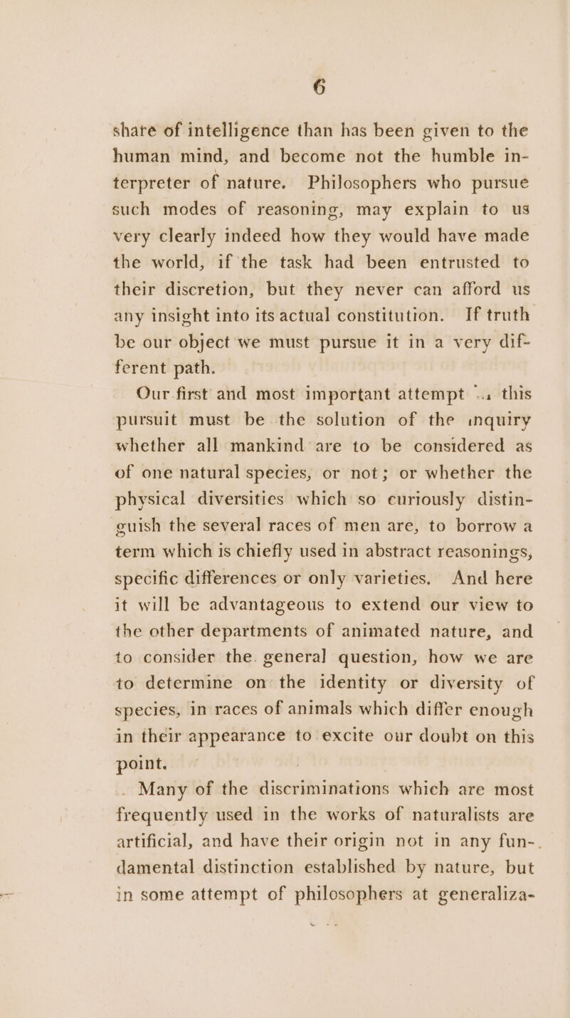 share of intelligence than has been given to the human mind, and become not the humble in- terpreter of nature. Philosophers who pursue such modes of reasoning, may explain to us very clearly indeed how they would have made the world, if the task had been entrusted to their discretion, but they never can afford us any insight into its actual constitution. If truth be our object we must pursue it in a very dif- ferent path. Our first and most important attempt ... this pursuit must be the solution of the inquiry whether all mankind are to be considered as of one natural species, or not; or whether the physical diversities which so curiously distin- guish the several races of men are, to borrow a term which is chiefly used in abstract reasonings, specific differences or only varieties. And here it will be advantageous to extend our view to the other departments of animated nature, and to consider the. genera] question, how we are to determine on the identity or diversity of species, in races of animals which differ enough in their appearance to excite our doubt on this point. : _ Many of the discriminations which are most frequently used in the works of naturalists are artificial, and have their origin not in any fun-. damental distinction established by nature, but in some attempt of philosophers at generaliza- X ‘