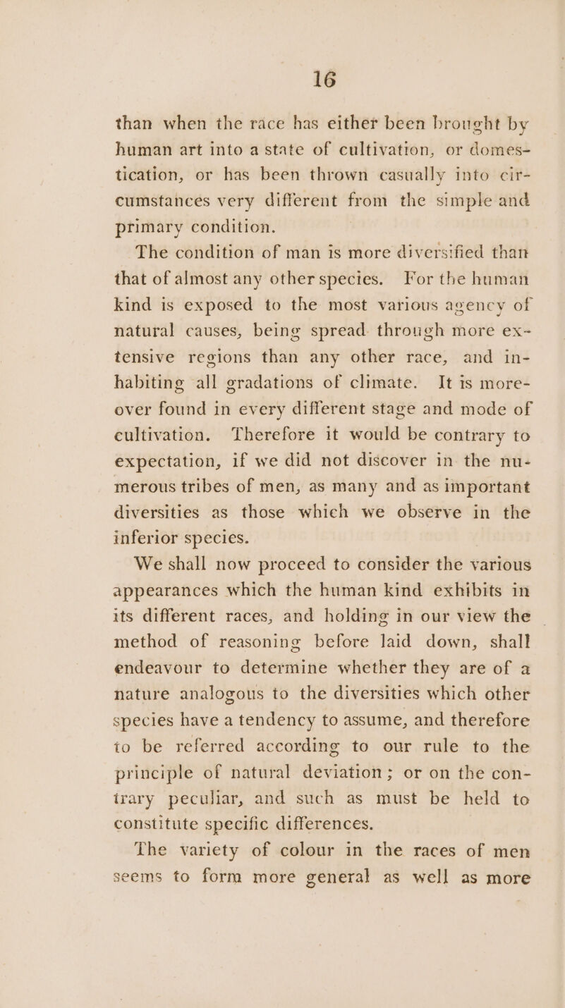 than when the race has either been brought by human art into a state of cultivation, or domes- tication, or has been thrown casually into cir- cumstances very different from the simple and primary condition. The condition of man is more diversified than that of almost any otherspecies. For the human kind is exposed to the most various agency of natural causes, being spread. through more ex- tensive regions than any other race, and in- habiting all gradations of climate. It is more- over found in every different stage and mode of cultivation. Therefore it would be contrary to expectation, if we did not discover in the nu- merous tribes of men, as many and as important diversities as those which we observe in the inferior species. We shall now proceed to consider the various appearances which the human kind exhibits in its different races, and holding in our view the method of reasoning before laid down, shall endeavour to determine whether they are of a nature analogous to the diversities which other species have a tendency to assume, and therefore io be referred according to our rule to the principle of natural deviation; or on the con- irary peculiar, and such as must be held to constitute specific differences. The variety of colour in the races of men seems to form more general as well as more