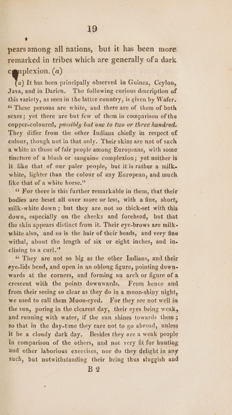 A] pears among all nations, but it has been more remarked in tribes which are generally ofa dark plexion. (a) a) It has been principally observed in Guinea, Ceylon, Java, and in Darien. The following curious description of this variety, as seen in the latter country, is given by Wafer. &lt;¢ These persons are white, and there are of them of both _ sexes; yet there are but few of them in comparison of the copper-coloured, possibly but one to two or three hundred. They differ from the other Indians chiefly in respect of colour, though not in that only. Their skins are not of such a white as those of fair people among Europeans, with some tincture of a blush or sanguine complexion; yet neither is it like that of our paler people, but it is rather a milk white, lighter than the colour of any European, and much like that of a white horse.” ‘¢ For there is this further remarkable in them, that their bodies are beset all over more or less, with a fine, short, milk-white down; but they are not so thick-set with this down, especially on the cheeks and forehead, but that the skin appears distinct from it. Their eye-brows are milk- white also, and so is the hair of their heads, and very fine withal, about the length of six or eight inches, and ine clining to a curl,” “They are not so big as the other Indians, and their eye-lids bend, and open in an oblong figure, pointing down- wards at the corners, and forming an arch or figure of a crescent with the points downwards. From hence and from their seeing so clear as they do in a moon-shiny night, we used to call them Moon-eyed. For they see not well in the sun, poring in the clearest day, their eyes being weak, and running with water, if the sun shines towards thei ; so that in the day-time they care not to go abroad, unless it be a cloudy dark day. Besides they area ae people in comparison of the others, and not very fit for hunting and other laborious exercises, nor do they delight in any such, but notwithstanding their being thus sluggish and B2