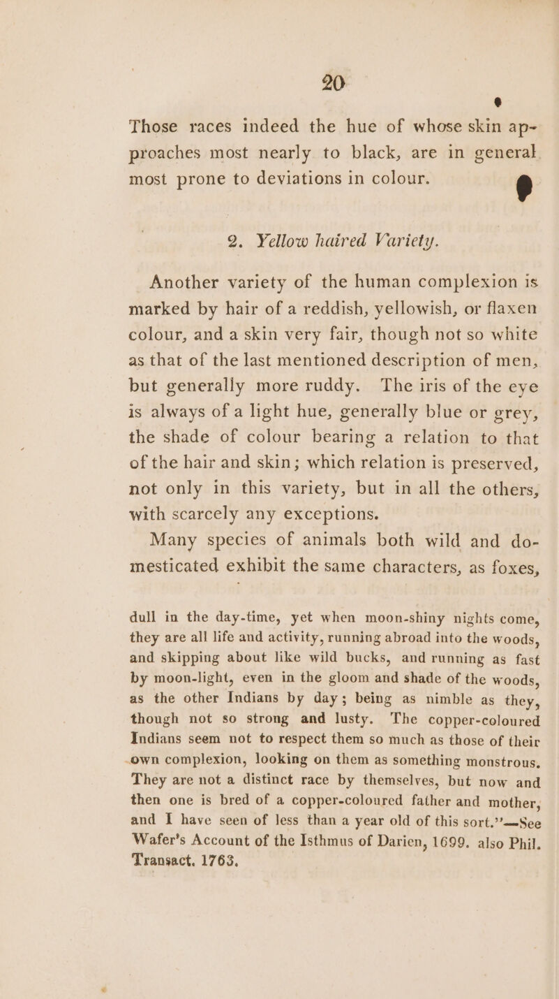 @ Those races indeed the hue of whose skin ap-~ proaches most nearly to black, are in general most prone to deviations in colour. e 92. Yellow haired Variety. Another variety of the human complexion is marked by hair of a reddish, yellowish, or flaxen colour, and a skin very fair, though not so white as that of the last mentioned description of men, but generally more ruddy. The iris of the eye is always of a light hue, generally blue or grey, the shade of colour bearing a relation to that of the hair and skin; which relation is preserved, not only in this variety, but in all the others, with scarcely any exceptions. Many species of animals both wild and do- mesticated exhibit the same characters, as foxes, dull in the day-time, yet when moon-shiny nights come, they are all life and activity, running abroad into the woods, and skipping about like wild bucks, and running as fast by moon-light, even in the gloom and shade of the woods, as the other Indians by day; being as nimble as they, though not so strong and lusty. The copper-coloured Indians seem not to respect them so much as those of their -own complexion, looking on them as something monstrous, They are not a distinct race by themselves, but now and then one is bred of a copper-coloured father and mother, and I have seen of less than a year old of this sort.’*-See Wafer’s Account of the Isthmus of Darien, 1699. also Phil. Transact. 1763.