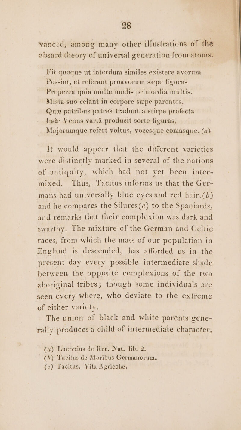 vanced, among many other illustrations of the absurd theory of universal generation from atoms. Fit quoque ut interdum similes existere avorum Possint, et referant proavorum sepe figuras Properea qua multa modis primordia multis. Mista suo celant in corpore sepe parentes, Que patribus patres tradunt a stirpe profecta Inde Venus varia producit sorte figuras, Majorumque refert voltus, vocesque comasque. (a) It would appear that the different varieties were distinctly marked in several of the nations of antiquity, which had not yet been inter- mixed. Thus, Tacitus informs us that the Ger- mans had universally blue eyes and red hair, (b) and he compares the Silures(c) to the Spaniards, and remarks that their complexion was dark and swarthy. The mixture of the German and Celtic races, from which the mass of our population in England is descended, has afforded us in the present day every possible intermediate shade between the opposite complexions of the two aboriginal tribes ; though some individuals are seen every where, who deviate to the extreme of either variety. The union of black and white parents gene- rally produces a child of intermediate character, (a) Lucretius de Rer. Nat. lib. 2. (+) Tacitus de Moribus Germanorum, (c) Yacitus. Vita Agricole. a