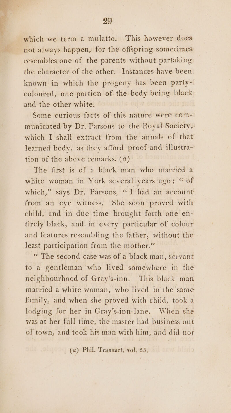 which we term a mulatto. This however does not always happen, for the offspring sometimes resembles one of the parents without partaking the character. of the other. Instances have been. known in which the progeny has been party- coloured, one portion of the body being black and the other white. — Some curious facts of this nature were com-: municated by Dr. Parsons to the Royal Society,: which I shall extract from the annals of that learned body, as they afford proof and illustra- tion of the above remarks. (a) The first is of a black man who married a white woman in York several years ago; “ of which,” says Dr. Parsons, “I had an account from an eye witness. She soon proved with child, and in due time brought forth one en- tirely black, and. in every particular of colour and features resembling the father, without the least participation from the mother.” “« The second case was of a black man, servant to a gentleman who lived somewhere 1n the neighbourhood of Gray’s-inn. This black man married a white woman, who lived in the same family, and when she proved with child, took a lodging for her in Gray’s-inn-lane. When she was at her full time, the master had business out of town, and took his man with him, and did not _ (a) Phil. Transact, vol, 55.