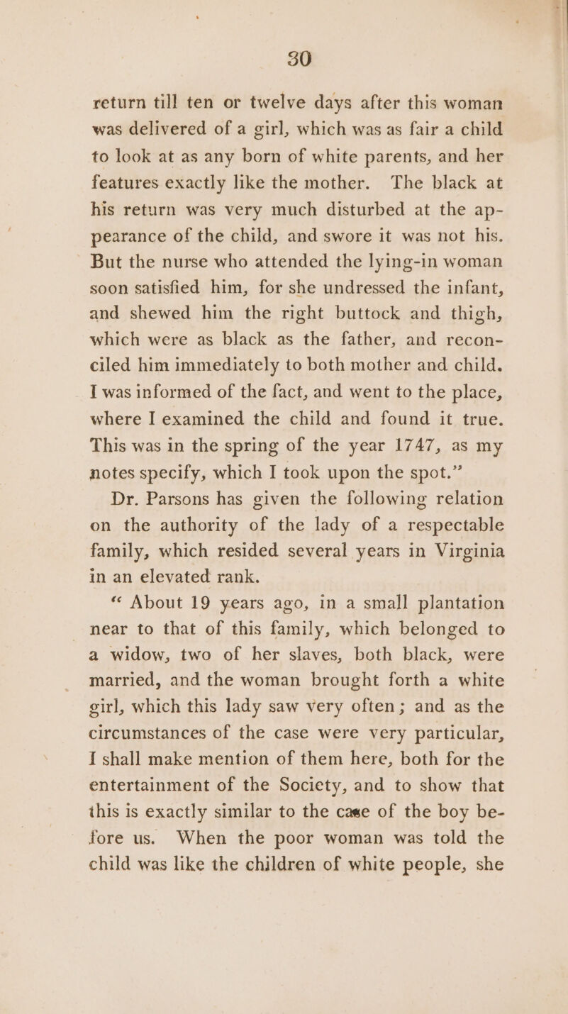 return till ten or twelve days after this woman was delivered of a girl, which was as fair a child to look at as any born of white parents, and her features exactly like the mother. The black at his return was very much disturbed at the ap- pearance of the child, and swore it was not his. But the nurse who attended the lying-1in woman soon satisfied him, for she undressed the infant, and shewed him the right buttock and thigh, which were as black as the father, and recon- ciled him immediately to both mother and child. I was informed of the fact, and went to the place, where I examined the child and found it true. This was in the spring of the year 1747, as my notes specify, which I took upon the spot.” Dr. Parsons has given the following relation on the authority of the lady of a respectable family, which resided several years in Virginia in an elevated rank. “ About 19 years ago, in a small plantation near to that of this family, which belonged to a widow, two of her slaves, both black, were married, and the woman brought forth a white girl, which this lady saw very often; and as the circumstances of the case were very particular, I shall make mention of them here, both for the entertainment of the Society, and to show that ihis is exactly similar to the case of the boy be- fore us. When the poor woman was told the child was like the children of white people, she