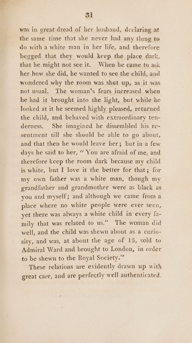 was in great dread of her husband, declaring at the same time that she never had any thing to do with a white man in her life, and therefore begged that they would keep the place dark, that he might not see it. When he came to ask her how she did, he wanted to see the child, and wondered why the room was shut up, as it was not usual. The woman’s fears increased when he had it brought into the light, but while he looked at it he seemed highly pleased, returned the child, and behaved with extraordinary ten- derness. She imagined he dissembled his re- sentment till she should be able te go about, and that then he would leave her; but in a few days he said to her, “ You are afraid of me, and therefore keep the room dark because my child is white, but I love it the better for that; for my own father was a white man, though my grandfather and grandmother were as black as you and myself; and although we came from a place where no white people were ever seen, yet there was always a white child in‘ every fa- mily that was related to us.” The woman did well, and the child was shewn about as a curio- sity, and was, at about the age of 15, sold to Admiral Ward and brought to London, in order to be shewn to the Royal Society.” These relations are evidently drawn up with great care, and are perfectly well authenticated.