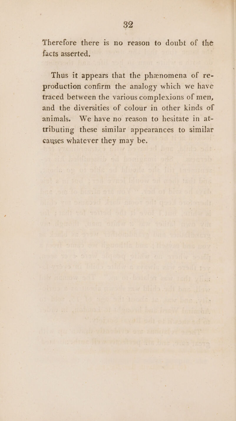 Therefore there is no reason to doubt of the facts asserted. , Thus it appears that the phenomena of re- production confirm the analogy which we have traced between the various complexions of men, and the diversities of colour in other kinds of animals. We have no reason to hesitate in at- tributing these similar appearances to similar causes whatever they may be.