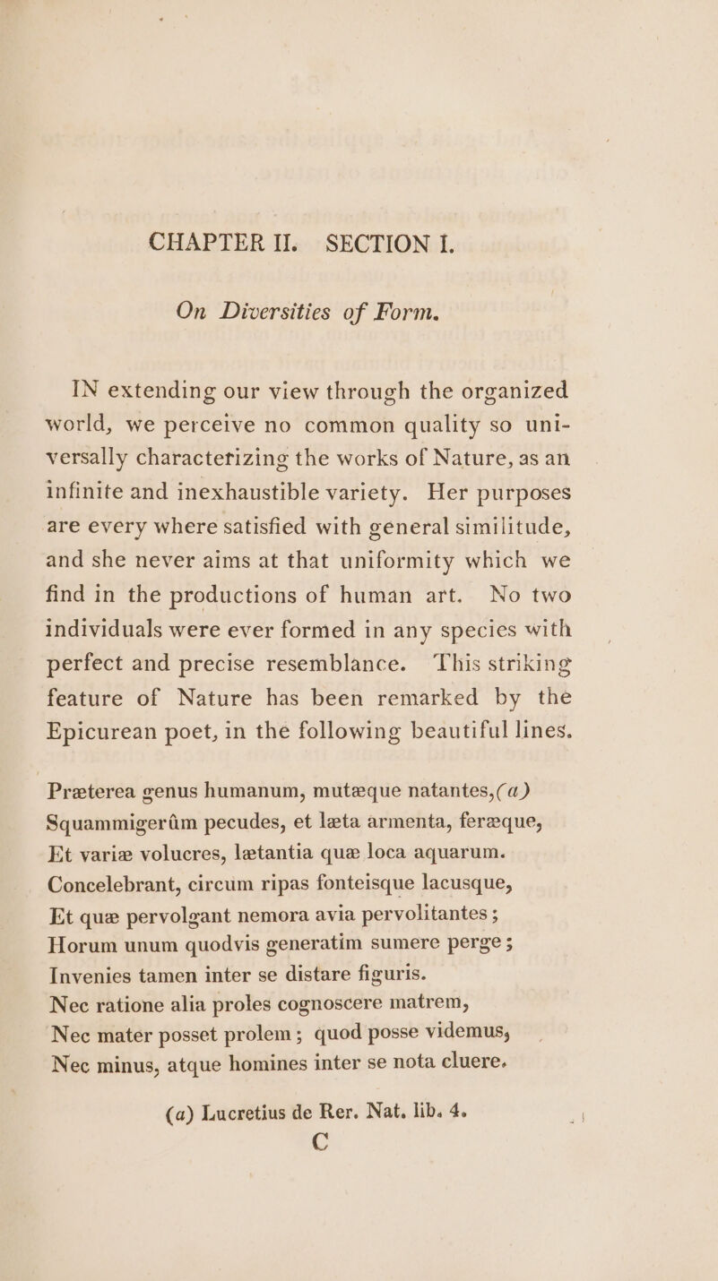 On Diversities of Form. IN extending our view through the organized world, we perceive no common quality so uni- versally characterizing the works of Nature, as an infinite and inexhaustible variety. Her purposes are every where satisfied with general similitude, and she never aims at that uniformity which we find in the productions of human art. No two individuals were ever formed in any species with perfect and precise resemblance. ‘This striking feature of Nature has been remarked by the Epicurean poet, in the following beautiful lines, Preterea genus humanum, muteque natantes,(a) Squammigeriim pecudes, et lata armenta, fereque, Et varie volucres, letantia que loca aquarum. Concelebrant, circum ripas fonteisque lacusque, Et que pervolgant nemora avia pervolitantes ; Horum unum quodvis generatim sumere perge 5 Invenies tamen inter se distare figuris. Nec ratione alia proles cognoscere matrem, ‘Nec mater posset prolem; quod posse videmus, Nec minus, atque homines inter se nota cluere. (a) Lucretius de Rer. Nat, lib. 4. C