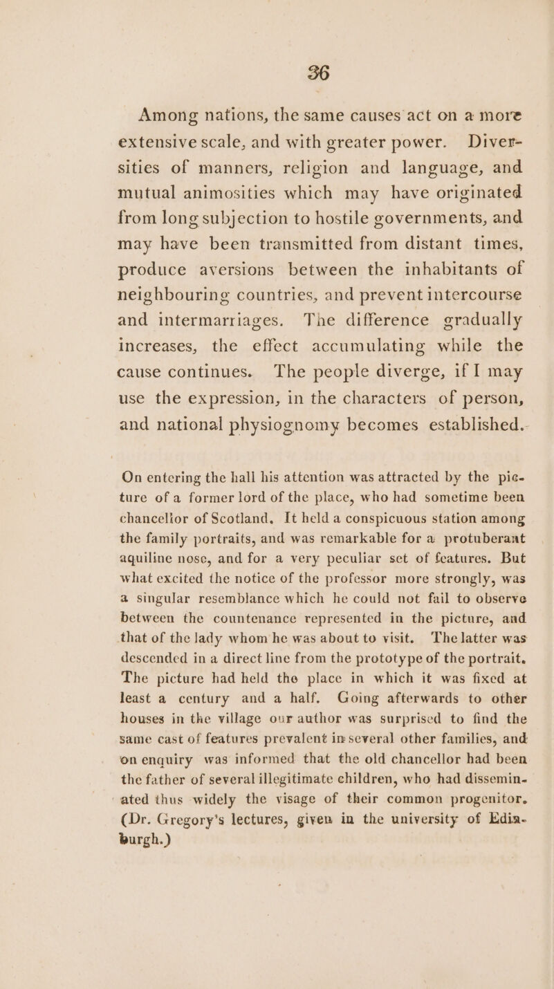 Among nations, the same causes act on a more extensive scale, and with greater power. Diver- sities of manners, religion and language, and mutual animosities which may have originated from long subjection to hostile governments, and may have been transmitted from distant times, produce averstons between the inhabitants of neighbouring countries, and prevent intercourse and intermarriages. The difference gradually increases, the effect accumulating while the cause continues. The people diverge, if I may use the expression, in the characters of person, and national physiognomy becomes established.- On entering the hall his attention was attracted by the pic- ture of a former lord of the place, who had sometime been chancellor of Scotland, It held a conspicuous station among the family portraits, and was remarkable for a protuberant aquiline nose, and for a very peculiar set of features. But what excited the notice of the professor more strongly, was a singular resemblance which he could not fail to observe between the countenance represented in the picture, and that of the lady whom he was about to visit. The latter was descended in a direct line from the prototype of the portrait. The picture had held the place in which it was fixed at least a century and a half. Going afterwards to other houses in the village our author was surprised to find the same cast of features prevalent im several other families, and on enquiry was informed that the old chancellor had been the father of several illegitimate children, who had dissemin- ated thus widely the visage of their common progenitor, (Dr. Gregory’s lectures, given in the university of Edia- burgh.)