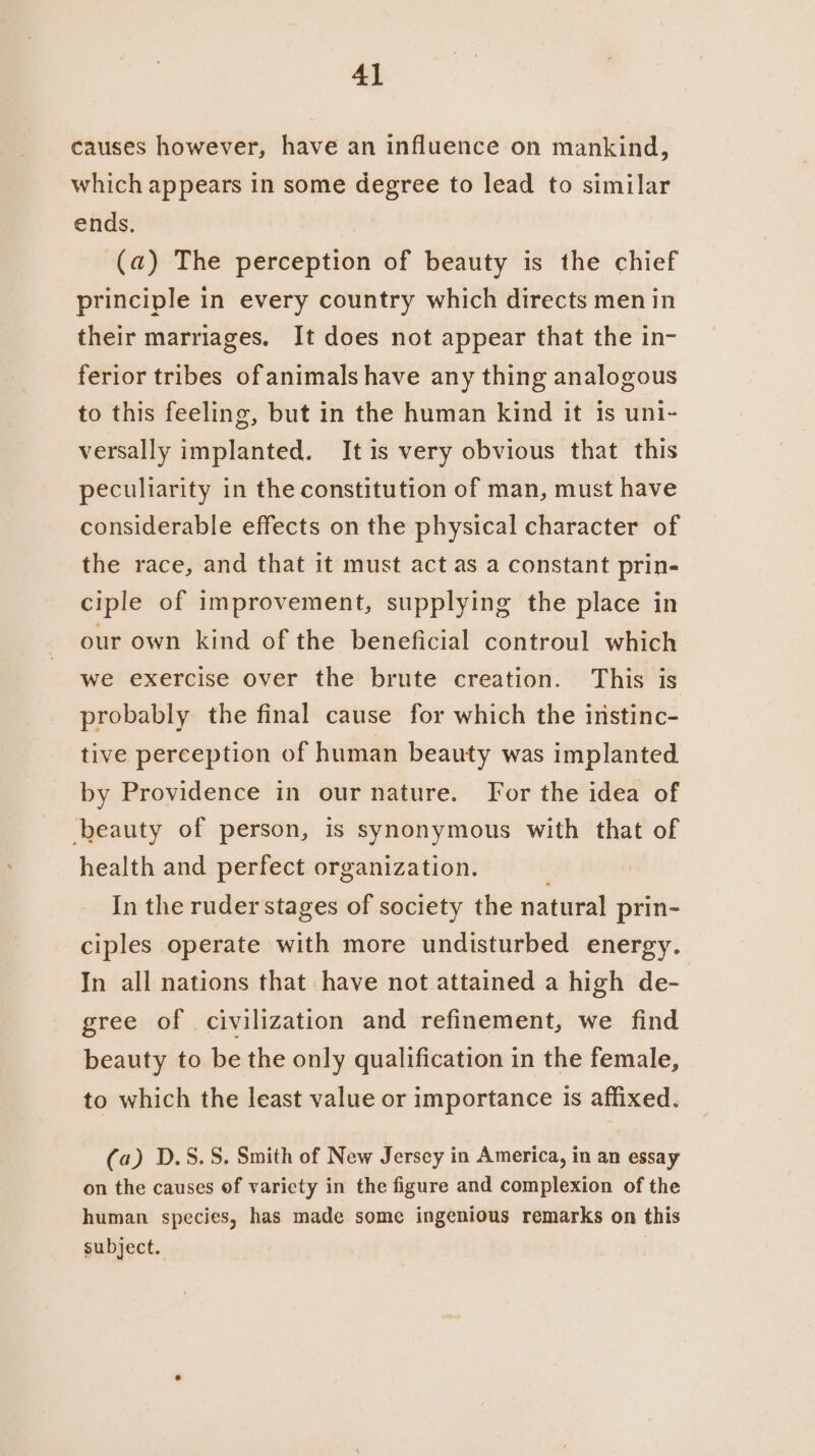 causes however, have an influence on mankind, which appears in some degree to lead to similar ends. (a) The perception of beauty is the chief principle in every country which directs men in their marriages. It does not appear that the in- ferior tribes of animals have any thing analogous to this feeling, but in the human kind it is uni- versally implanted. Itis very obvious that this peculiarity in the constitution of man, must have considerable effects on the physical character of the race, and that it must act as a constant prin- ciple of improvement, supplying the place in our own kind of the beneficial controul which we exercise over the brute creation. This is probably the final cause for which the instinc- tive perception of human beauty was implanted by Providence in our nature. For the idea of ‘beauty of person, is synonymous with that of health and perfect organization. ; In the ruder stages of society the natural prin- ciples operate with more undisturbed energy. In all nations that have not attained a high de- gree of civilization and refinement, we find beauty to be the only qualification in the female, to which the least value or importance is affixed. (a) D.S.S. Smith of New Jersey in America, in an essay on the causes of variety in the figure and complexion of the human species, has made some ingenious remarks on this subject.