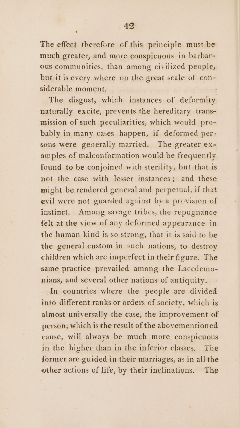 4 The effect therefore of this principle must be much greater, and more conspicuous in barbar- ous communities, than among civilized people, but it is every where on the great scale of con- siderable moment. The disgust, which instances of deformity naturally excite, prevents the hereditary trans- mission of such peculiarities, which would pro- bably in many cases happen, if deformed per- sons were generally married. The greater ex- amples of malconformation would be frequently found to be conjoined with sterility, but that is not the case with lesser instances; and these might be rendered general and perpetual, if that evil were not guarded against by a provision of instinct. Among savage tribes, the repugnance felt at the view of any deformed appearance in the human kind Is so strong, that it is said to be the general custom in such nations, to destroy children which are imperfect in their figure. The same practice prevailed among the Lacedemo- nians, and several other nations of antiquity. In countries where the people are divided into different ranks or orders of society, which is almost universally the case, the improvement of person, which is the result of the abovementioned cause, will always be much more conspicuous in the higher than in the inferior classes. The former are guided in their marriages, as in al]l-the other actions of life, by their inclinations.. The