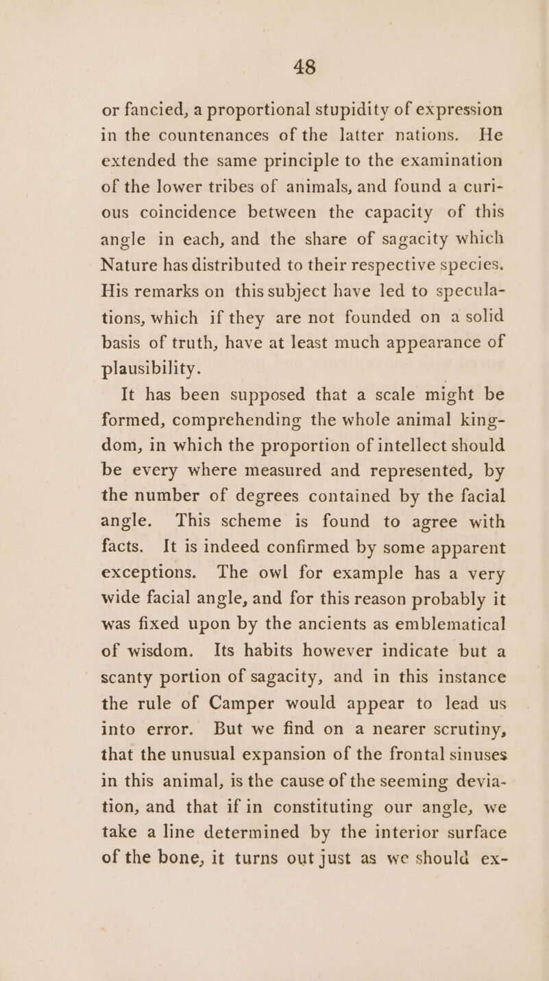 or fancied, a proportional stupidity of expression in the countenances of the latter nations. He extended the same principle to the examination of the lower tribes of animals, and found a curi- ous coincidence between the capacity of this angle in each, and the share of sagacity which Nature has distributed to their respective species. His remarks on this subject have led to specula- tions, which if they are not founded on a solid basis of truth, have at least much appearance of plausibility. It has been supposed that a scale might be formed, comprehending the whole animal king- dom, in which the proportion of intellect should be every where measured and represented, by the number of degrees contained by the facial angle. This scheme is found to agree with facts. It is indeed confirmed by some apparent exceptions. The owl for example has a very wide facial angle, and for this reason probably it was fixed upon by the ancients as emblematical of wisdom. Its habits however indicate but a scanty portion of sagacity, and in this instance the rule of Camper would appear to lead us into error. But we find on a nearer scrutiny, that the unusual expansion of the frontal sinuses in this animal, is the cause of the seeming devia- tion, and that if in constituting our angle, we take a line determined by the interior surface of the bone, it turns out just as we should ex-