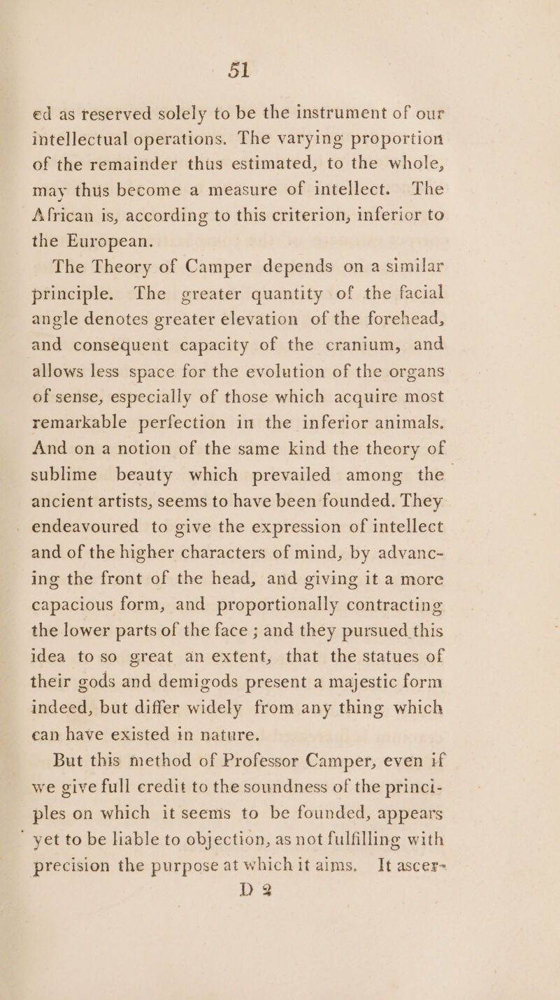 ed as reserved solely to be the instrument of our intellectual operations. The varying proportion of the remainder thus estimated, to the whole, may thus become a measure of intellect. The African is, according to this criterion, inferior to the European. The Theory of Camper depends on a similar principle. The greater quantity of the facial angle denotes greater elevation of the forehead, and consequent capacity of the cranium, and allows less space for the evolution of the organs of sense, especially of those which acquire most remarkable perfection in the inferior animals. And on a notion of the same kind the theory of sublime beauty which prevailed among the ancient artists, seems to have been founded. They _ endeavoured to give the expression of intellect and of the higher characters of mind, by advanc- ing the front of the head, and giving it a more capacious form, and proportionally contracting the lower parts of the face ; and they pursued this idea to so great an extent, that the statues of their gods and demigods present a majestic form indeed, but differ widely from any thing which can have existed in nature. But this method of Professor Camper, even if we give full credit to the soundness of the princi- ples on which it seems to be founded, appears ' yet to be liable to objection, as not fulfilling with precision the purpose at whichit aims. It ascer- D3