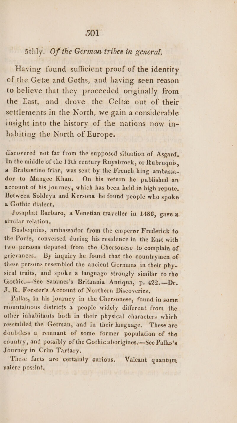 5thly. Of the German tribes in general. Having found sufficient proof of the identity of the Geta and Goths, and having seen reason to believe that they proceeded originally from the East, and drove the Celte out of their. settlements in the North, we gain a considerable insight into the history of the nations now in- habiting the North of Europe. discovered not far from the supposed situation of Asgard. In the middle of the 13th century Ruysbrock, or Rubruquis, a Brabaatine friar, was sent by the French king ambassa-_ dor to Mangee Khan. On his return he published an account of his journey, which has been held in high repute. Between Soldeya and Kersona he found people who spoke a Gothic dialect. Josaphat Barbaro, a Venetian traveller in 1486, gave a. similar relation, Busbequius, ambassador from the emperor Frederick to the Porte, conversed during his residence in the East with two persons deputed from the Chersonese to complain of grievances. By inquiry he found that the countrymen of these persons resembled the ancient Germans in their phy- sical traits, and spoke a language strongly similar to the Gotnic.—See Sammes’s Britannia Antiqua, p. 422.—Dr. J. R. Ferster’s Account of Northern Discoveries, Pallas, in his journey in the Chersonese, found in some mountainous districts a people widely different from the other inhabitants both in their physical characters which resembled the German, and in their language. ‘These are doubtless a remnant of some former population of the country, and possibly of the Gothic aborigines.~-See Pallas’s Journey in Crim Tartary. These facts are certainly curious. Valeant quantum yalere possint,