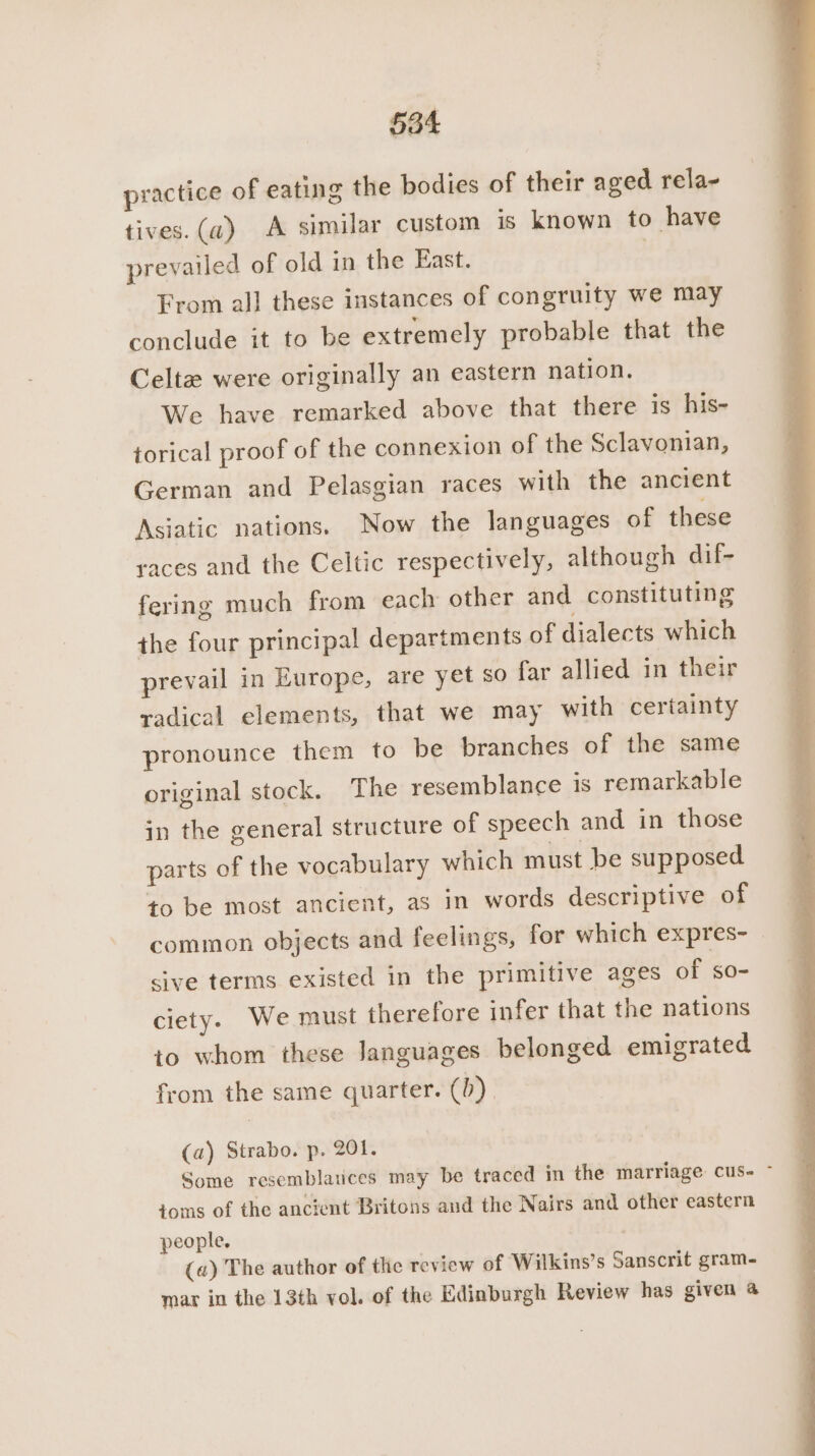 practice of eating the bodies of their aged rela- tives.(~) A similar custom is known to have prevailed of old in the East. : From all these instances of congruity we may conclude it to be extremely probable that the Celta were originally an eastern nation. We have remarked above that there is his- torical proof of the connexion of the Sclavonian, German and Pelasgian races with the ancient Asiatic nations. Now the languages of these races and the Celtic respectively, although dif- fering much from each other and constituting the four principal departments of dialects which prevail in Europe, are yet so far allied in their radical elements, that we may with certainty pronounce them to be branches of the same original stock. The resemblance is remarkable in the general structure of speech and in those parts of the vocabulary which must be supposed to be most ancient, as in words descriptive of common objects and feelings, for which expres- - sive terms existed in the primitive ages of s0- ciety. We must therefore infer that the nations to whom these languages belonged emigrated from the same quarter. (0) (a) Strabo. p. 201. Some resemblatices may be traced in the marriage cus- - toms of the ancient Britons and the Nairs and other eastern people, («) The author of the review of Wilkins’s Sanscrit gram- mar in the 13th vol. of the Edinburgh Review has given 4