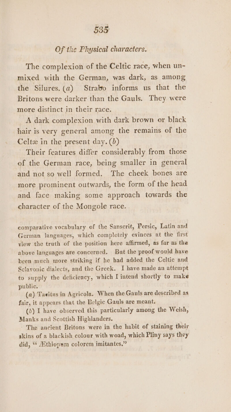 Of the Physical characters. The complexion of the Celtic race, when un- mixed with the German, was dark, as among the Silures.(@) Strabo informs us that the Britons were darker than the Gauls. They were more distinct in their race. A dark complexion with dark brown or black hair is very general among the remains of the Celtz in the present day. (0) Their features differ considerably from those of the German race, being smaller in general and not so well formed. The cheek bones are more prominent outwards, the form of the head and face making some approach towards the character of the Mongole race. comparative vocabulary of the Sanscrit, Persic, Latin and German languages, which completely evinces at the first view the truth of the position here affirmed, as far as the above languages are concerned. But the proof would have been much more striking if he had added the Celtic and Sclavonic dialects, and the Greek. I have made an attempt to supply the deficiency, which I intend shortly to make public. (a) Taeitus in Agricola. When the Gauls are described as fair, it appears that the Belgic Gauls are meant. (b) I have observed this particularly among the Welsh, Manks and Scottish Highlanders. The ancient Britons were in the habit of staining their skins of a blackish colour with woad, which Pliny says they did, ‘* Athiopum colorem imitantes.”