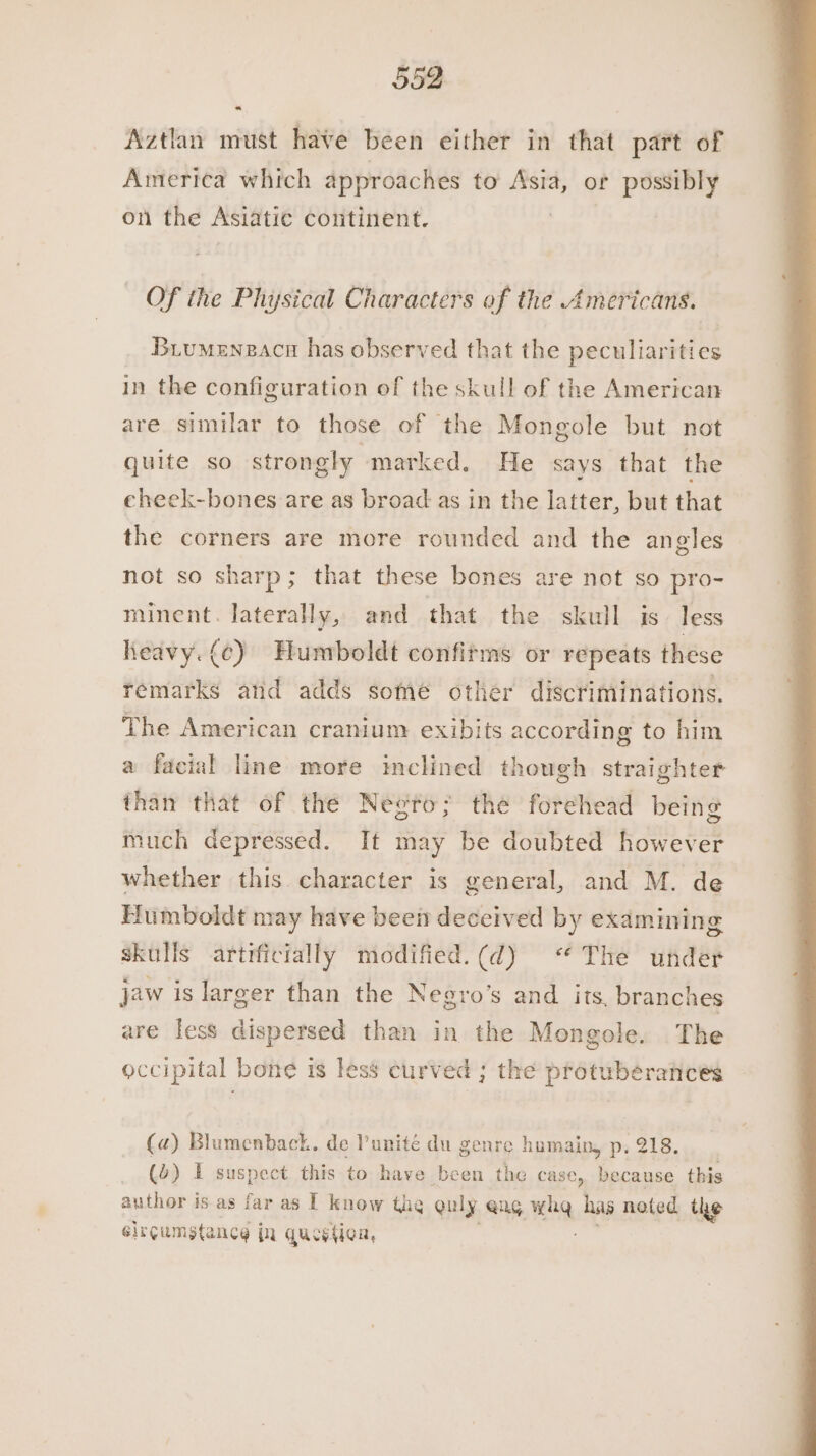 Aztlan must have been either in that part of America which approaches to Asia, or possibly on the Asiatic continent. Of the Physical Characters of the Americans. Buumenzacn has observed that the peculiarities in the configuration of the skull of the American are similar to those of the Mongole but not quite so strongly marked. He says that the eheek-bones are as broad as in the latter, but that the corners are more rounded and the angles not so sharp; that these bones are not so pro- minent. lateraly, and that the skull is less heavy. (c) Humboldt confirms or repeats these remarks and adds some other discriminations. The American cranium exibits according to him a facial line more inclined though straighter than that of the Neero; the forehead being much depressed. It may be doubted however whether this character is general, and M. de Humboldt may have beei deceived by examining skulls artificially modified.(d) “The under jaw is larger than the Negro’s and its, branches are less dispersed than in the Mongole. The occipital bone is less curved ; the protuberances (a) Blumenback. de Punité du genre humain, p. 218. (4) I suspect this to have been the case, because this author is as far as I know the guly @ng. wha. has noted the circumstance in question,